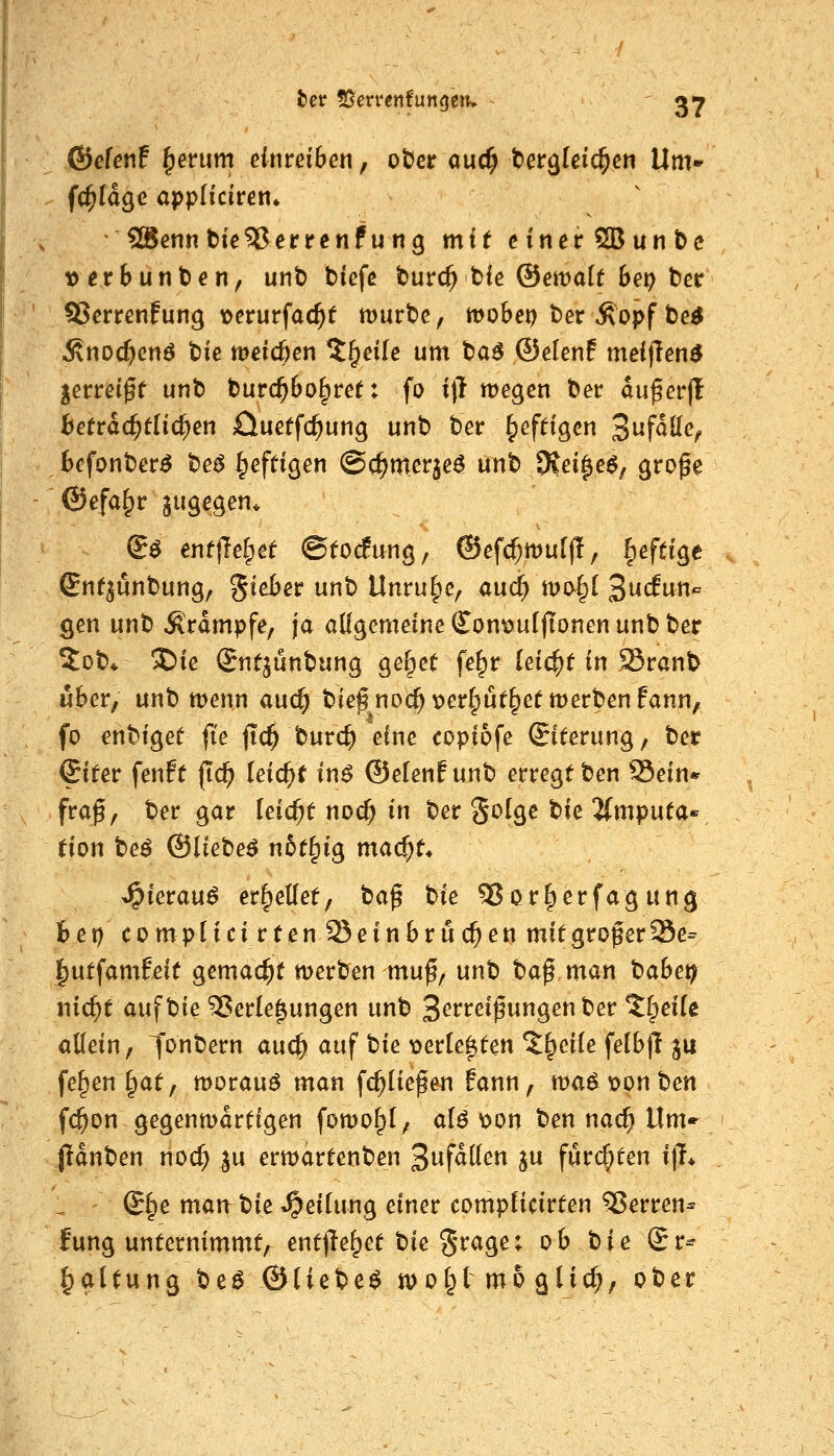 SSietenf ^erum einreiben, otJer auc^ bergtcic^en Um» ((^tage appHciren* 2Benn t)ie33errenf ung mit einerSBunbc 10 er6unten, unt) biefc turc^ t)ie ®en)a(( 6ep ber ?8errenfung loerurfac^t mürbe, mobet) ber Ä'opf t)e^ .Knoc^en^ tiie meicöen 5§eile um ta6 ©elenf mei|1en^ lettä^t unt) t)urc^6o§ret: fo i)l megen ber auf er|l fcetrac^tlid;en £luetfc^ung unt) ber ^cfdgen S^fäöe, befonber^ be^ heftigen ©c^merje^ unt) 9iei^e6, große ©efa§r jugegen* S^ entließet ©fo^fung, ©efc^muf)!, ^efeige Snt^ünbung, ^^^^»^ ^^ Unruhe, aud) t\>o^l 3uc!un- gen unb Ärdmpfe, ja allgemeine Qlon^uiflonen unb ber 5ob* X)ie Sntjünbung gefpet fe^r leicht in SSranb über, unb wenn aud) bief noc^\)er^ut§ettt)erbenfann, fo enbiget ft'e fid^ burc^ eine copiofe ©terung, ber &tev fenff (id) leid)t in$ ®e(enf unb erregt ben Sein«' fraß, ber gar leicht noc^ in ber Solge tk ^mputa^' tion be^ ©liebet n6t§ig mac^t* Jpierau^ erhellet, ta^ hie 55Qr§erfagung het) compHcirtenO^einbruc^en mitgroßerSSe^ |utfamf,eif gemad^t merben muß, unb baß man tabet^ nid)t auf bie Verlegungen unb 3^^t:eißungen ber 5^eilc «Kein, t^nbern auc^ auf tie loerle^ten %^eiie feIb|T ju fe^en §at, morauö man fc^iießen fann, tt)a^t?onben fc^on gegenwärtigen fomof;!, alö t>on ben nac^ Um» jidnben noc^ ju ermartenben '^ufäüen ju furchten i|L @f;e mau t)ie Teilung einer compiicirten Ferren* fung unternimmt, ent(Te^et bie §^^9^* ^^ ^^^ Sr^ Haltung tieB &liet)e$ moi^l mb ^lid)^ ober