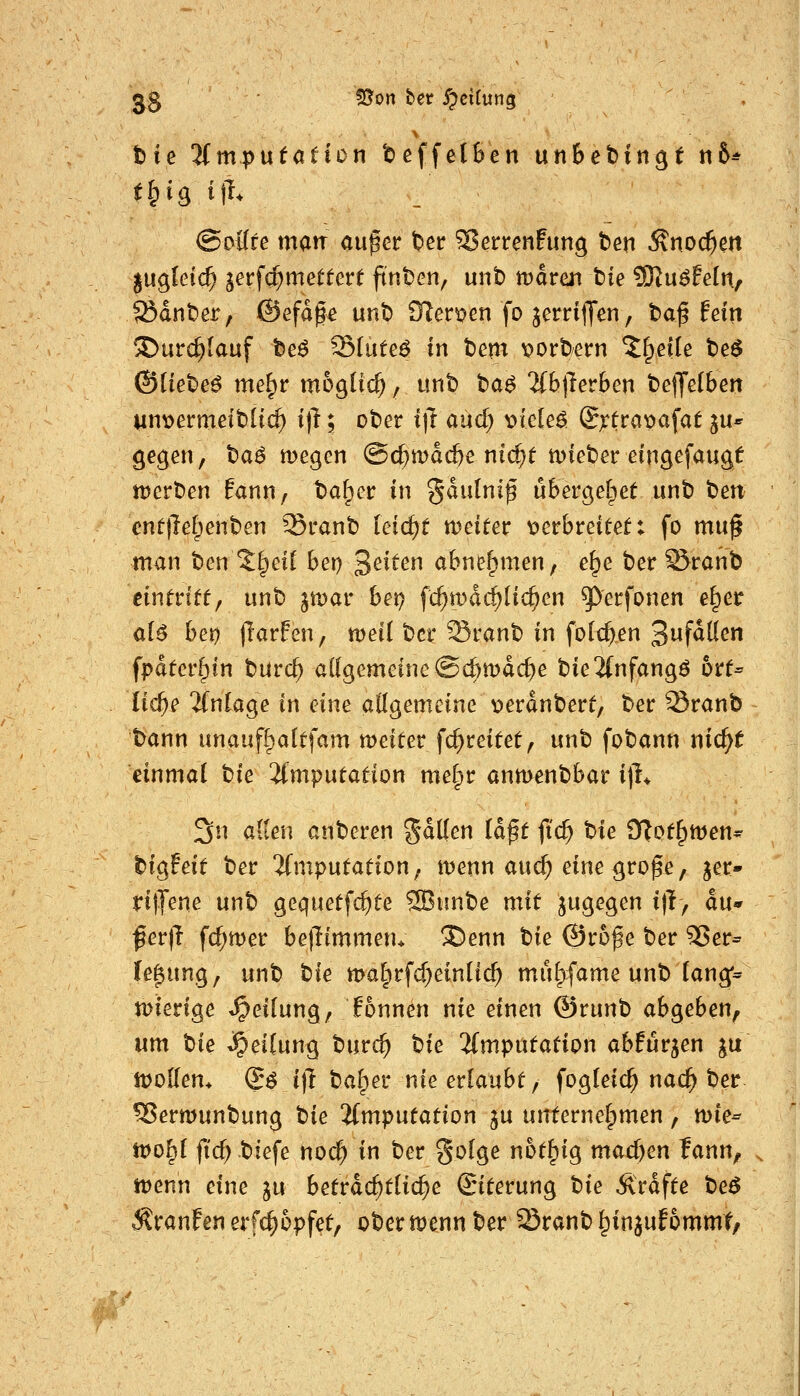 3.S 55on ber y^ciCung . tie 'iimputation toeffelBen un6ct)ingt «6* @oflre matt au^er t>er ^errenfung ben Äno($ert ^ng,Uid) jerfd^mettert ftnbcn, unb mdren tie SKu^feln, ®dnt)er, ©efdge unb OTer^en fo jerrijyen, ba| fein ©urc^lauf teö Sluteö in bem v>orbern ^fpeile be^ (Siietieß me^r möglich, unb ta^ %b^nbcn bejjelben Mnt>ermeib[ic^ t)l; ober i\t and) mck6. ©x^rapafat ju* gegen, ba^ megen ©c^mdc&e ni(^t lieber eingefaugü ttJerben !ann, ta^et in ^dulni^ ubergel^et unb t>m cntjlelpenben Sranb feirf)t weiter oethtdtett fo mu^ man ben %t]di bei) Seiten abnehmen, e^e ber 55ranb eintntt^ nnt) §U)ar het) fc^wdc^Hc^en ^erfonen e^er aU het) (larfen, tveii bei* Sranb in foId)en 3ufd[(en fpdtcr§in bürc^ allgemeine ©c^mdc^e bie2(nfangö btt^ Ud)e ifnkge in eine aügemeine t>erdnberf/ ber ^ranb bann unaufl^attfam meiter fd^reitet, unb fobann nic^t einmal tie ifmputation me§r anmenbbar ijl* 3^^ <^^^^i^ anberen gdllen la^t fid) hie 9?off)men- bigfeif ber ifmputation; menn auc^ eine grope, jer- ritTene unb gequetfc^te 2Bunbe mit jugegen i)}, äu fev\l fd;tt)er beflimmen* ®enn tie ©rofe ber 5>er= (e^ung, unb tie malprfd)ein(ic^ mu^fame unb (ang*^ n)ierige «Teilung, Tonnen nie einen ©runb abgeben^ um bie Reifung burc^ ^ie %mpntation abfurjen ju itJoKem Q6 i]i baffer nie erlaubt, fogleic^ nac^ ber ?8ermunbung tie Imputation ju unterneipmen, tüie-^ tvo^i fic^biefe nod) in ber golge not^ig madjen fann, iDenn eine ju betrdc^tlic^e ©terung tie Ärdfte beö Traufen erf^opfet, ober menn ber Sranb ^in^ufommt/