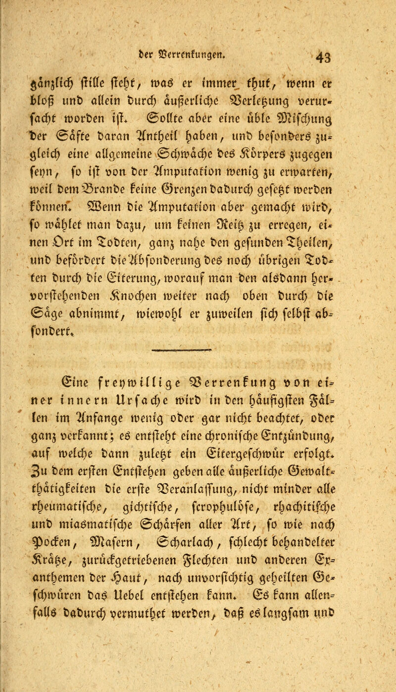 gan^fic^ jliffe |Ief)f, idöö er immer^ (§uf, wenn er fc^of unb aHein t)urc^ duferHcf}c SJerle^ung ^erur- fac^f tvotttn i)L @o(fte aber eine ühk 93lifcf;un9 ter @df^e Daran %nt^di ^aben, unt) befon^er^ ju= gteic^ eine allgemeine @d)tt>dc^e be6 ^orperö ^wgegen fei^n, fo i\1 Xfon t)er 2(mputafion menig ju erwarten, ttJetf bem^^ranbe tehu ©renken batiird) gefegt mertsen fonnen* ^enn t)ie 'ifmputaüion aber ^emadjt tDirb, fo n>dl)[ef man baju, um feinen Siei^ p erregen, ei* nen Ort im 5ot)ten, ganj na(pe t>en gefunden 5§ei[en, uiib befördert Die'iibfonberungte^ noe^ übrigen Zot^ ten Durc^ t>ie Siterung, worauf man ten al^tann |er- VortTe(^ent)en Änoc^en iDeiter nad> oben turc^ t>ie ©dge abnimmt/ n)iemo§( er jumeilen fidi) felbj! ab- fonberft. Sine fre^miüige ^errenfung ^on eU ner innern Urfacf^e wirb in ten ^duftgllen §d(= len im 2i'nfange wenig ober gar nii^t bead)tct^ ober ganj uerfannt; e^ entließt eine (^ronifc^e Snt^unbung, auf welche tann ink^t ein (Sitergefc^wür erfolgt* 3u bem erflen (Bnt\le^m geben alk du^erlic^e ©ewa(t= t^ätio^fdtcn bie erjle ^eranlajjung, nid)t minber alle r§eumatif($e, gic^tif($e, fcropf^ulofe, rl^ac^itifi^e unb mia^matifc^e ©c^drfen aller 'ifrt, fo wie nac^ ^ocfen, 9Kafern, @d)arlacl), fd)Ie($t be^anbelter Ärdf»e, zurückgetriebenen %kd)ten unt) anberen ^x^ antlpemen ber ^aut ^ nad) umoorfic^tig gel^eitten @e- fc^würen Oa^ Hebel entfielen fann* @ö fann allen= fall^ baburc^ permut^et werben^ ha^ e^langfam unb