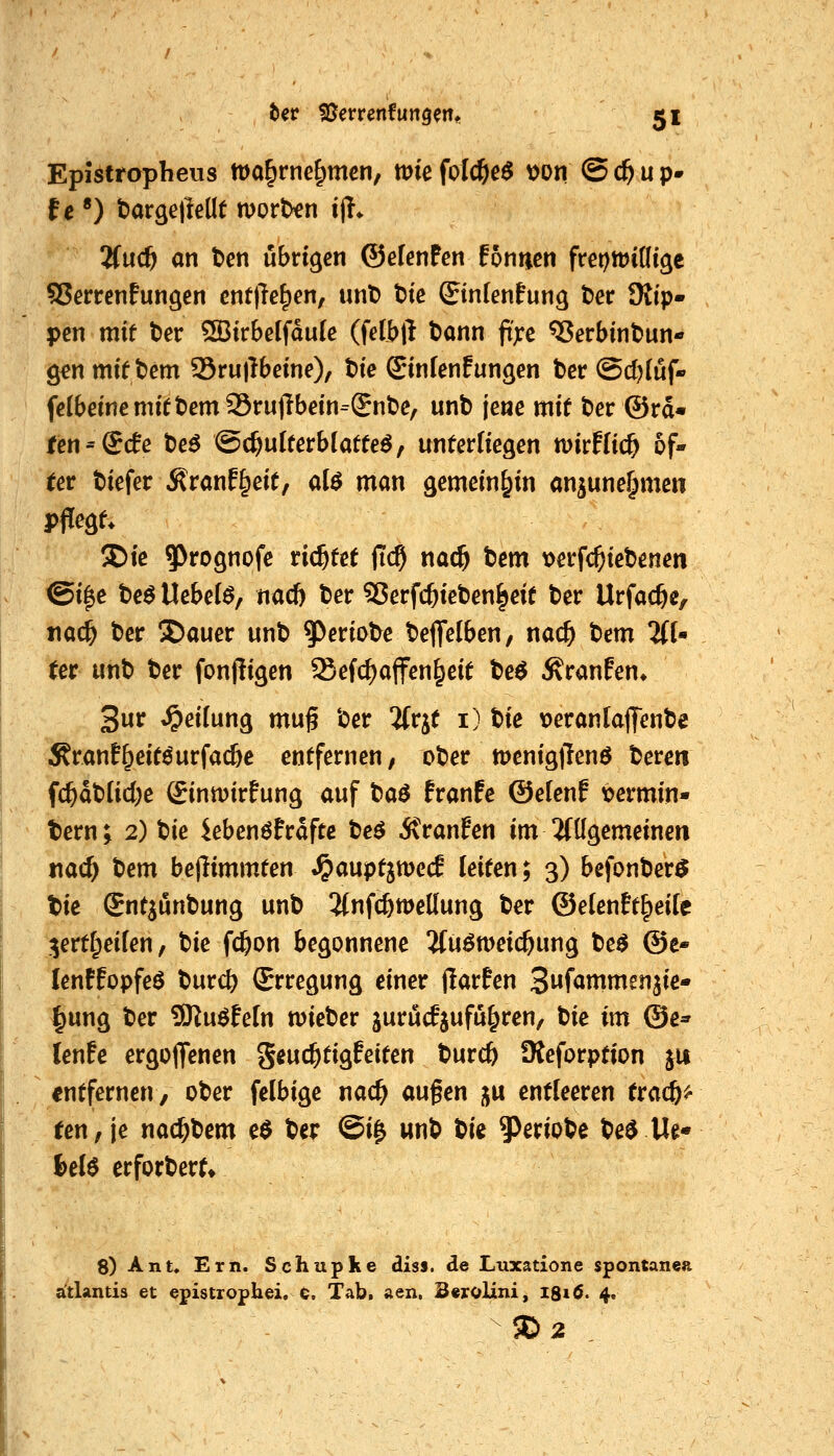 Epistropheus tüo^rne^mcn, vok folc&eö von (5 d& u p- 2(uc^ an t>en übrigen ©efenPen fonticn frcottjintgc SJerrenfungen entließen, unt) t)ic ©nlenPung t)er üitp- pen mit ter ®trbe(fdu[c (felbll tonn fi'xc ^erbint>un- g^n mit tem 95rul!beme), t)ie ©n(en!ungcn ber (Sc()[üf-' fe(bdnemift)em95i:ujTbdn=Snt)e, unb jene mit ber ©rd« ten^dde be^ ©c^ulterblatte^, unterliegen wirHic^ of- (er biefer Äranf^eit, d$ man gemeinhin anjune^mcn pflegt. 2)te 5^^ognofe richtet (Tc^ nac^ tem \>erfc^iebenen @i^e bc^ Uebe(^, nacf) ber SJerfc^ieben^eit ber Urfac^c, tiac^ ber S)auer unb ^eriobe beffelben, nac& t)cm %{' Ut unb ber fonjligen Sefc^affen^eit be^ Traufen* 3ur t^eifung mug ber ifrjt i) t>ie t)erantaflfenbe Äranf^eitöurfac&e entfernen, ober tt)cnigjTen6 bereu fc^dbUd^e Sinmirfung auf ta^ franfe ©elenf vermin- tem; 2) tik iebenöPrdftc t)e$ itranfen im 2(ügemeinen nac^ tiem bejlimmten »^auptjmecE leiten; 3) befonber^ W Snt^unbung unb 2(nfc&tt>e(lung ber ©elenEt^eite t^ertf^eifen, Ue fc^on begonnene ituömeic^ung be^ ©e« lenfEopfeö burc^ Erregung einer jlarfen S^^ammmik» ^ung ber Sln^Mn wieber jurücfjufü^ren/ tk im @e* lenfe ergoflfenen geuc^tigfeiten burcft fReforption ju «ntfernen, ober felbige nac^ aufen ju entleeren (rac&^ ren,je nac^bem e$ ber ©i& wnb bie ^eriobe be^ Ue« l)eB erforberf» 8) Ant. Ern. Schupke diss. de Luxatione spontanea attlantis et epistrophei. 6. Tab. aen. BeroUni, 1S16. 4. 50 2