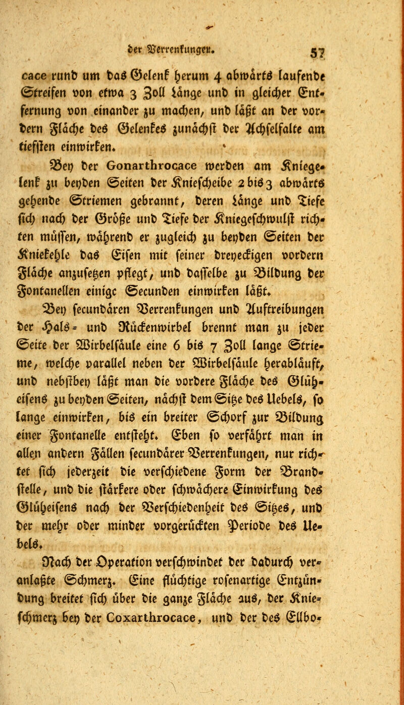 cace rotib um taö ©elenf ^erum 4 obmarf^ laufende ©frcifcn t)on etma 3 3oü idn^c unb in gleicher £n(- fernung \)on cinanticr ju machen, unt) (dgt an t>ev mor- tem g(dc^c bcö &ekt]h6 jundc&ft t>et Jfc^felfaUc am tiefllen einmtrfen* 9Öe9 bcr Gonarthrocace werben am Änie^c» Cenf ju ber;t)cn Seiten ber ^niefc^eibe 2 bi6 3 abmdrtö ge^enbe ©triemcn gebrannt, beren idnge unb ?iefc fid) nad) ber ©roge unb ^iefe ber Äniegefc^mul(i ric^« fen mulTeu, md^renb er jugleic^ ju bei;ben (Seiten ber Äniefe^Ic ta^ ©fen mit feiner brepecfigen loorbern Sldc^c anjufe^en p|!egt, unb ba)Te(be ju ^ilbung ber gontaneüen einige ©ecunben einwirten ld§t* ^ei) fecunbdren 55errenfungen unb 2{uftreibungen ber ^üU^ unb Olucfenmirbel brennt man ju jcber Qeite ber 5[BirbeIfdu(e eine 6 bi6 7 ^oü lange Strie- me, ttJefc^e parallel neben ber SÖBirbelfdule ^erablduft, unb nebllbet) Idgt man tie loorbere gldc^e beö @lü^. eifenö ju bet}ben Seiten, ndc^jl bemSi^ebe^ Hebeln, fo lange einmirfen, bi6 ein breiter ©c&orf jur Silbung einer gontaneüe entjle^t» &en fo x>erfd&rt man in alle,n anbern gdllen fecunbdrer^erren!ungcn, nur ric^-^ tet fid) jeberjeit tie verfc^iebenc S^rm ber SSranb- flelle, unb Ue jldrfere ober fc&wdc^ere Sinmirfung be$ ©lu^eifenö nac^ ber 3?!erfc^ieben§eit beö Si^e^, unb ber me^r ober minber vorgerückten 5^eriobe be^ Ue» 9Za(^ ber Operation verfc^minbet ber baburcö \)er* onlagte Sc^merj* ©ine flüchtige rofenartige ©nt^un- bung breitet fic^ über tie ganje Sföcl)e auö, ber Änic* fc^merj iex) ber Coxarthrocace, unb ber be$ SUbo*