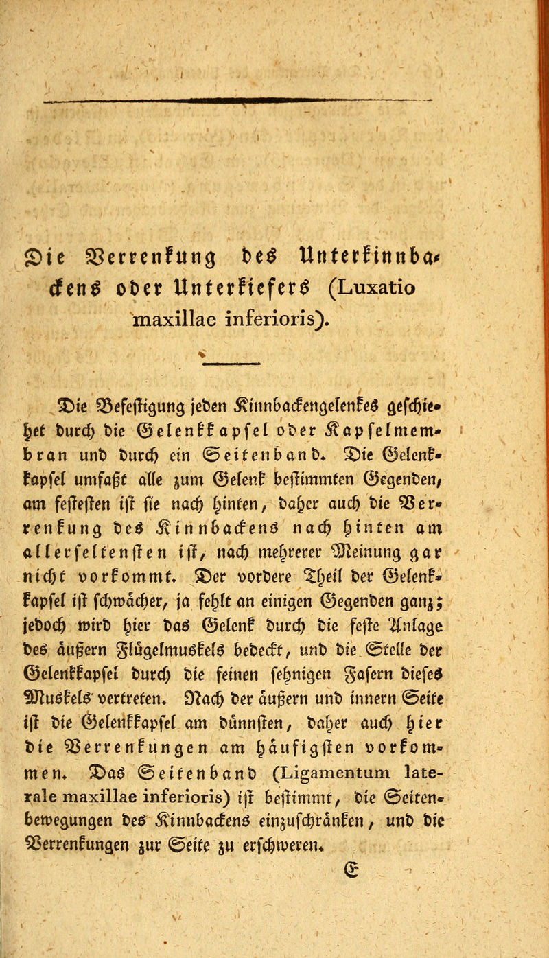 JDie aScrrcitfung beö Untcrfinnba^ dfen^ oDet Unfetfiefer^ (Luxatio inaxillae inferioris). |et t)urd} bic ©elenff apfel ober ÄöpfeTmem* bran unb burc^ ein ©citenbanb* S)te ©elenF» fapfcl umfaft alle jum ©efenf bejlimmten ©egenben/ am fejlejlen i)l ft'e na^ I;infen, ba^cr auc& bic ^er« renfung be^ ^innhaden^ nac^ leinten atn cHerfetfentlen ijl, nac& mehrerer 93leinung (jar -tiicöt x>orf ommt* S)er v^orbere 2I;dI ber ©elenF* fapfel t'tl fcf)tt)ac&cr, ja fe^lt an einigen ©egcnben ganj; jeboc^ mth ^m t>a$ ©elenf burcf) tk fejle 2(nfaäe beö du^ern g(ugelmu6felö bebedt, unb bie,©teile beir ©elenffapfel burcf; t^k feinen fe^nigen gafern biefe^ SRuöEelö' t?ertreten* Otac^ ber dugern unb innern (Beitt ij! bie Öelenffapfcl am bunnflen, bai^er and) I;ier bie SJerrenfungen am ^dufigften v>orfom» men* ®aö ©eitenbanb (Ligamentum late- rale maxillae inferioris) i(t bejlimmt, bie Seiten« bemegungen ber ^innbacfenö einjufc^rdnfen / unb bic SJerrenfimgen jur ©eite ju erfc&weren*