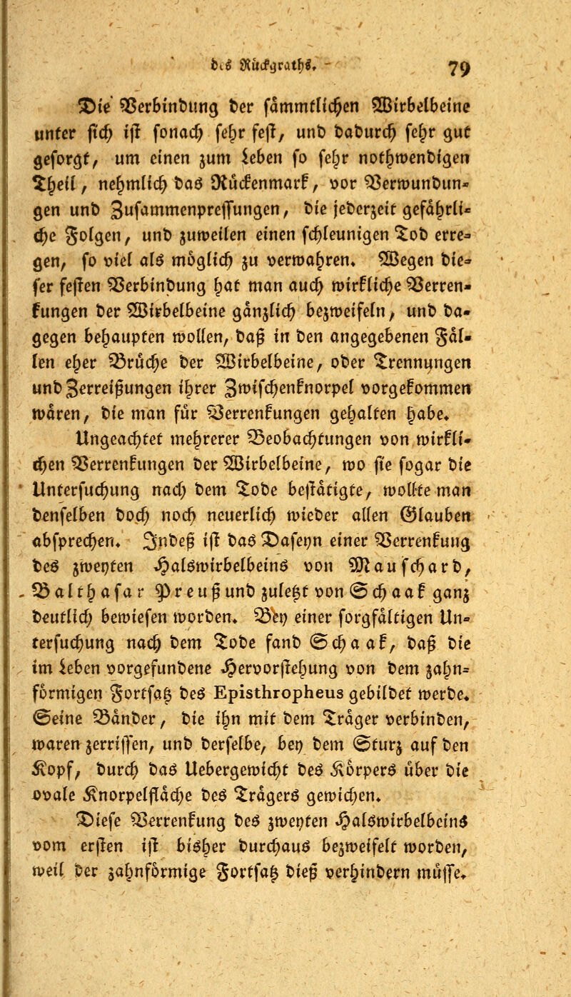 5Dte' SJer&inbun^ ter fammflic^en SBir&elbetne ujifcr jtcf; ijl fonac^ fe^r fe)T, unt) t>at)urc^ fe§r ^uC geformt, um einen jum ieben fo felpr not^wenbigen tf^eil, ne^mlic^ t)aö Oiuifenmarf, v>or 55ermunt)un* gen unt) Suf^ötmenprelJun^en, t)ie jebcrjeif gefd^rli« c^e Sofgen, unt)juweUen einen fc^leunigen ^ob erre- gen, fo md die möglich ju x>erma^ren» ©egen bie^^ fer fej!en SJerbinjDung ^at man aud) mirffic^e SJerren- fungen ber ®irbelbeine ganjlic^ bejmeifeln, unb t>a- gegen behaupten motten, baß in \)en angegebenen 5dU len e^er ^ruc^e ber 33irbelbeine, ober Trennungen unb Zerreißungen il^rer ^^i^^enfnovpel vorgeEommen tüdren, tU man für 55errenPungen gehalten J^abe* Ungeachtet mehrerer 25eoba(^tungen t)on mirflf* «i^en SJerrenEungen ber SBirbelbeine, mo fie fogar tk Unterfuc^ung nacT; t)em ^obe belHtigte, tvolHe man b^nfelben bo.c^ noc& neuerlich mieber atten ©laubeti ^bfprec^en* Sr^beß ijl ba^ 3)afet?n einer 35errenfung teö jwepfen .^al^mirbelbeinö \)on 9Raufc^arb, öalt^afar ^veu^nnt) jule^ü \)on @c^aaf ganj beutlid; bemiefen morbem Set; einer forgfditigen Un» rerfu($ung nac^ t)em ?obe fanb ©c^aaf, tia^ tk im iehm x>orgefunbene »^er\?or|le^ung \?on t^em jal;n= formigen Sortfa^ be^ Episthropheus gebilbet merbe* @eine Sdnber, tie i^n mit tem ^rdger t^erbinben, tt)aren jerritJen, unb berfelbe, bei) bem ©turj auf \:>en Sopf, burc^ tae Uebergemic^t be^ Äorper^ über bic i)x>a(e ÄnorpeljTdc^e be^ Xrdgerö gemid;en* ®iefe ^errenfung be^ jmenten *^a(ömirbe(bcin^ »om erjlen i)l bi^^er burc^auö be^meifelt worben, t\>nl ber ga^nformige %oxt\a^ ^ie^ per§inbern mü|]*e*
