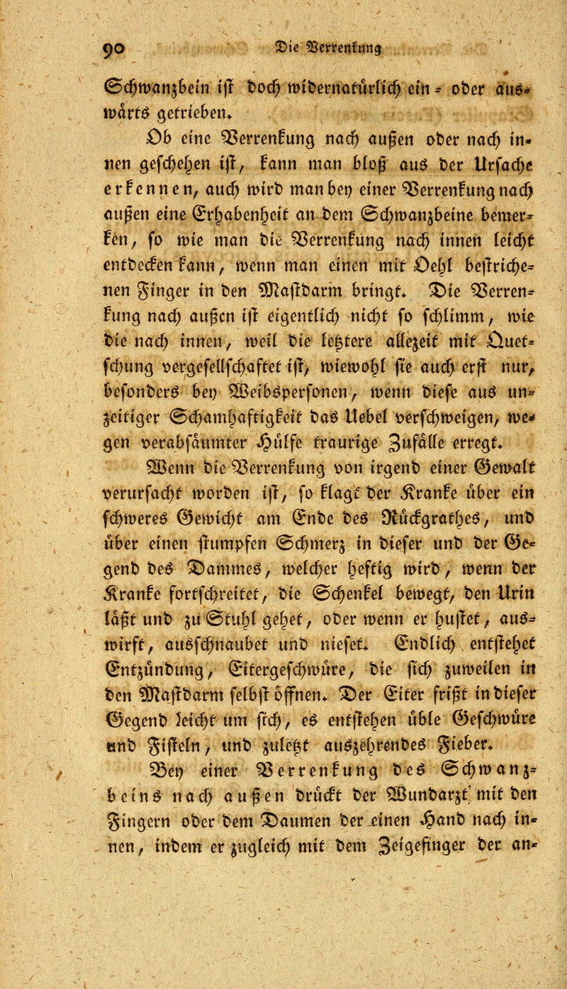 90 X>ie ^ettet\fm^ ©c^ttJan^Bein i)1 boc^ xoxt)tm^tm{\(^ ein ^ ober m^ Ob eine ^errenEung na^ außen ober nac^ in» x\m gefc^elpen i)T, fann man blof auö t)er Urfac^e erFennen, auc^ tt)irt) manbet) einer Sperren!ungnacf) auf en eine Sr^aben^eit an t)em ©d^manjbeine bemer^ fen, fo tt)ie man t)ie 53errenfung na($ innen leicht entbecf^n fann, menn man einen mit 0e6l befTric^e* nen Ringer in ben SKajlbarm bringt S)ie 35erren^ fung nac^ außen i)! eigentlich nic^t fo fc^timm, mie t>ie nac^ innen, xoäi bie festere allezeit xaxt £iuet= fc^ung x>erg^feüfc^aftet i|l/ miewo^l fi'e a«c^ erj^ nur^ befonberö bei) ^eib^perfonen ,^ menn biefe a\x6 un« zeitiger @d)am|afrigfeit baö liebert>erfc^weigen, tue* ^en verabfaumter ^^iHfe traurige S^f^^^ erregt* ^enn bie18errenfung v>on irgent) einer ©ettKilt X)erurfa($t morben i)!, fo Hagt'ber Äranfe über ein fc^mereö @emicf;t am Snbe beö Otücfgratf^e^, unb über einen j!umpfen ©cßmerj in biefer unb ber ©e* genb be^ ©amme^, melc^er Ipeftig mirb, wenn ber ÄVanfe fortfc^reitet, t)k ©c^enfel iemegf, ben Urin laßt unb 5u@tu§l ge^et, ober menn er §u)let; a\x^^ tDirft, au^fc^naubet unb nief^t* Cniblic^ . entjle^et Sntjunbung, ©itergefc^mure, ^k ftc^ jumei(en in ben SRajTbarm felbjl offnen* S)er Unter frißt in biefer ©egenb }eicf;t um frc^, e^ entfielen nhh ©efc^müre «nb Si|!e(ii, unb jule^t auöjefprenbe^ gieber* Set) einer ^errenfung bea Oc^manj^ bein^ nac^ außen brucft ber ^unbar^t mit ben gingern ober bem Daumen ber einen ^anb nacf; in* nen, inbem er jugl-eicf) mit bem 3^V9^f^3^^ ^^^ ^'