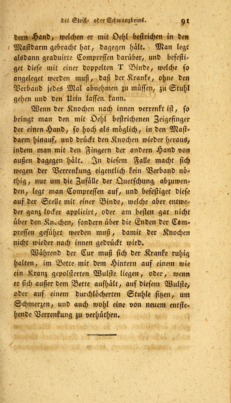 tcö @tci§- ober©ff;it)ana6eitt€« gi tecn «^ant), meieren er mit Oc^i befrric^en in hm I 5Ka)It)arm gebracht ^at, ta^ec^cn l^aiL - 9Kan (ecjt alöt>ann grabutrfe SompretTcn barubeiv. unt) befejli^ ^et tiefe mit einer t)oppe(ten T 35int)e, w>dd)e \o an^elegee werben mu^, tiap berÄranfe, o^ne t>cn S5erbant) jebeö 9RaI obne^mcn ju mulJen, ju @tu§l ge^en unt) Den Urin [a|Jen- fann* ^enn ber Änod;cn nad) innen t>errenfe itT, fo bringt man ben mit Oe^I be|Tric^enen ^eig^efina^et: tet einen ^ant), fo (^oc^ a(^ möglich, in ben 9)^ajl= barm ^inauf, unb bruA ben ilnod^en mieber fperau^, inbem man mit ben ^nngern ber anbern ^anb t>an aupen bagegen ^Ut^ 3n biefem galle mad)t ft'cf) tDegen ber 3?errenfung eigentlich fein ^erbanb n6= tf;ig, nur um tie: Sufdde ber öuetfc^ung abjumen^ ben,-(egt man £ompre|Jen auf, unb befe)liget biefe auf ber (Stelle mit einer SSinbe, meiere aber entme- ber gan^ (öder applicirt, ober am he\lm gar nic^t über ben Än^c^en, fonbern über t)ie Snben ber ß^^nu prelJen geführt merben mu^, hamit ber Änod;en nic^t mieber nad) innen gebrücft mirb* S3d^renb ber £ur mu^ fic^ ber ÄranFe rufpig galten, im ^ette mit bem ^intern auf einem n>ie ein Äranj gepoljlerten ^uljle liegen, ober, menn er fi'c^ aufer bem Sette auflpdlt, auf biefem S^ultle, über auf einem burd)I6c^erten @tu§le (t^en, um ©c^merjeu/ unb auc^ mo^I eine x>on neuem enttle- ^enbe 23errenFung 314 \>et^nt^en*