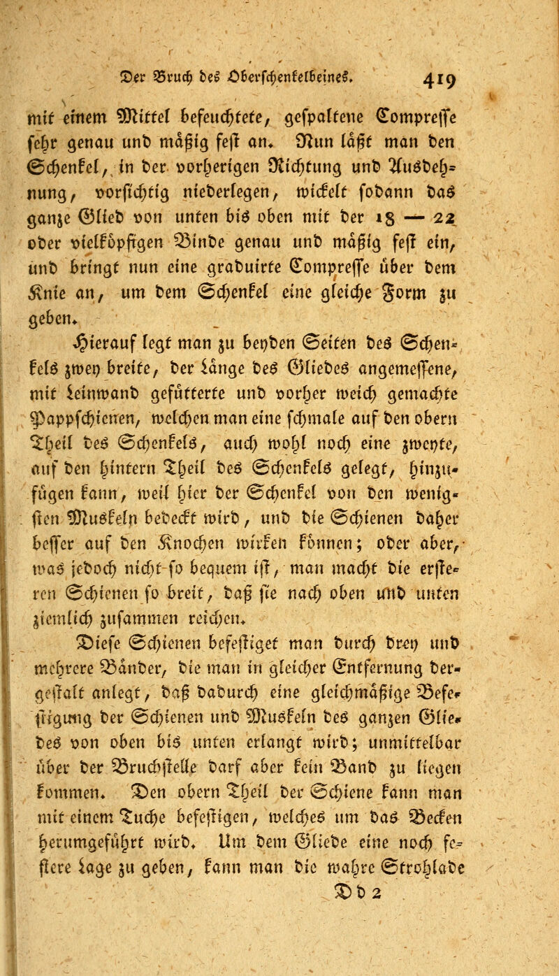mit einem SD^iffel 6efeu($fe(e, gefpaleene Compreffe fc§r genau unt) md^ig feil an* iKun Id§e man ten ©c^enfel, in ber v>orf^engen SKic^tung unt? 3(u^t)e§= nung, \)orficf;ti9 nieberfegen, tviddt fobann t>a$ ganje Qilie'O x>on unten bi$ oben mit ter 15 — 22 ober oieitbpfi^en Sinbe genau unb md^ig fejT ein, ünt) bringt nun eine grabuirte S^ompreffe über tem Änie an; um bem @d;enfef eine gleiche ^orm ju geben* hierauf legt man ju bei?ben (Seiten be^ ©d^en« felö jmei) breite, ber idnge be^ ©liebet angemetJene, mit ieinwanb gefütterte unb t)or^er meic^ gemachte ^appfc^ictren, t\>cid)m man eine fc^male auf t^en obern ^f^eil be^ ©c^enfel^, aucf) mo^l nod) eine jiDct^te, auf t^en Ipintern Jlpeil be^ @cf;enfc(^ g^f^gt, §inju- fügen fann, weil §ier ber ©cßcnfel \)on ben menig» fron 3JZu6Fe[n bebedt mirb, unb bie Schienen ba^er bcj^er auf ten 5vnocöen miifen fonncn; ober aber,- nmß jeboc^ nicf)t fo bequem itl, man macf)t 'oie erfle«^ ren @(^icnen fo ^reit, ta^ fie nac^ oben un^ unten gicmlic^ jufammen reid)en* Siefe (Schienen befejliget man tuvä) brei) unb mcl^rere Sdnber, tiie man in gleid^er (Sntfernung ber- gejlalt anlegt, baf baburc^ eine glei(f;mdfige Sefe^ frlgmig ber @d)ienen unt ^lu$fein te$ ganzen ©Ife* be^ x>on oben biß unten erlangt mirb; unmittelbar ■ über ber ^ru6jle((e barf aber fein '^anb ju liegen fommen* 3)en obern 'Jf^eil ber Schiene Fann man mit einem'tuc^e befejligen, melc^e^ um ba^ Secfen l^erumgefü^rt mirb* Um bem ©liebe eine nod) fe^ flere iage ju geben, tann man tie roa^re ©tro&labc ®b2 .