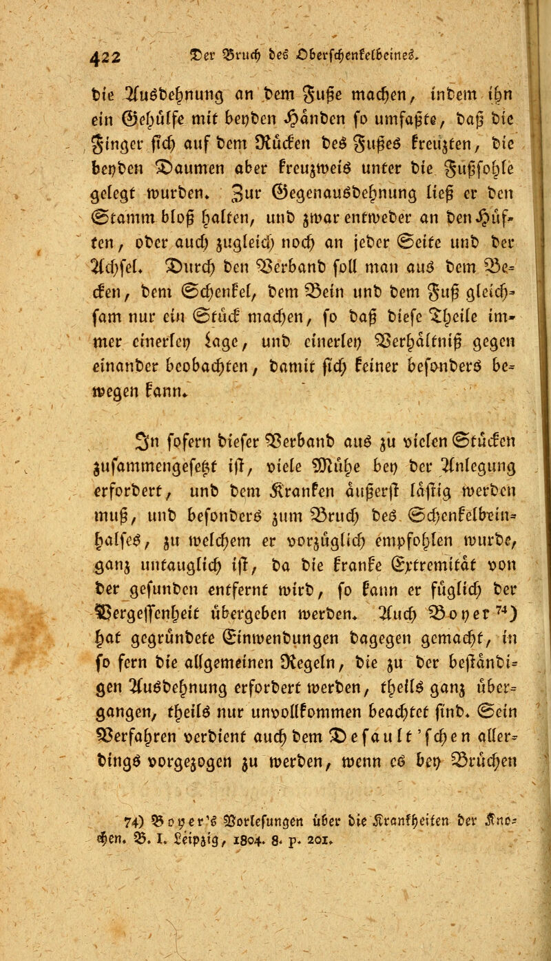 A22 ^^^ ^vnd) beö ;0bei*fc^enfeC8clrtel. tte ^uäte^nutiö an tem Su^e machen, intern i§n ein ©efpuffe mit bepben ^^anben fo umfaßte, t)a^ t)ic Ringer ftc^ auf bem 9iü(fen t)e^ gu^eö frenkten, tie bei?t>en Daumen aber Freujmeiö unter t>ie 5w^fc>&^^ gelegt iDurben* 3^^^ ©egenauöbe^nung lief er t>cn @tamm b[of fpalten, unt> jmar entmeber an ten^uf* ten, ober aucf) jugleid; noc^ an jeter (Bdtc unt) bcr 7id)^eL !Diirc^ ben 93erbant) foll man an^ bem 93e= cfen, bem ©c^enEel, bem Sein unt) tJem 5«^ gteic^- fam nur ein @tücf macf^en, fo baf biefe 5lpei(e im- mer cinerfei) iagc, unb einerlei) 33erf;d(tnif 0^9^^^ einanber beobachten, tamit fid) feiner befonberö be- ilegen fann«. 3n fofern tiefer 5?er&anb ai\6 ju triefen ©tucEen gufammengefeftt ift; x>iek 5KiH;e bet) ber 5(nlegung erforbert, unb bem Äranfen aufer|l Idjlig merb^n muf, unb befonber^ ^um 35rud; be^ @d)enfelb-ein^ ^d^c$f ^u \vcid)em er vorjugücf) empfohlen mürbe, ganj untauglich i|T/ t)ü bie franfe (Extremität x>on ber gefunben entfernt mirb, fo fann er fugücf; ber S5erge|Jen^eit übergeben merben* Zud) So^et^^) ^at gegrunbete ©nwenbungen bagegen gemacht, in fo fern bie allgemeinen Kegeln, W ju ber be|ldnbi= gen 3(uöbe^nung erforbert merben, t^eil^ ganj uber= gangen, t^eilö nur un\)ollfommen bead)tct ft'nb* (Bein 53erfa^ren \)erbient auc^ bem ^ e f a u 11' f cf; e n aller^ bingö vorgewogen ju werben, ttjenn c^ bei; SSruc^en 74) ^üpev'^ ^otUfun^en ü6ejr tie^Jtrönf^citen tet ^no- ^m* ^. I, £eip5t0, 1804. 8« p* 201»