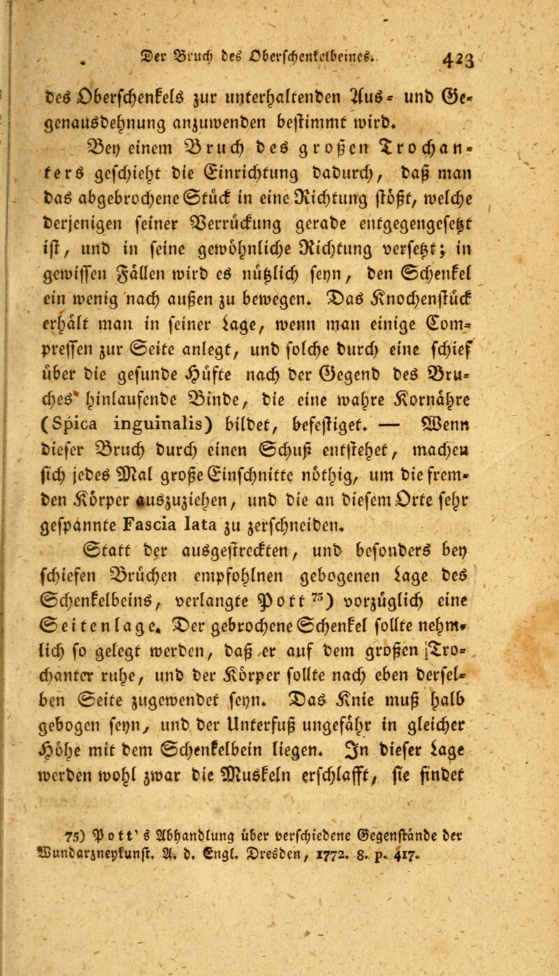 teö Oberfc^enfel^ jur unfer^alfenben 2(uö* unt) @c« gcnau^t)e§nung an^umenben betlimmf mirb* Set; einem Sruc^ beö großen ^troc^an« fer^ gefd;ie^e bfe ©inric^tung baburtf;, t)ag man t)a^ abgebrod;ene®^U(l in eine Oiic^fun^ jlDpf, meiere derjenigen feiner 93erru(fung gerate entgegengcfe|t ijl, unt) in feine gen)6§n(ic^e Otidjtung X)erfe^f^ in gcmijjen gaden mirt) eö nu^Iicf; fei)n, ben @d;enfe( ein tt)entg nac^ au^en ju beiDegen* *Sa^ 5vnod;en)lü(f eripafe man in feiner iage, menn man einige (£om^ preljen jur Seite anlegt, unt) fo(c^e burd) eine fc^ief über t)ie gefunbe ^ufte nac^ b^r ©egent) t)eö 95ru= d;e^* Einlaufende Sint)e, tie eine malere J\ornd|re (Spica inguinalis) bittetf b^fejliget* — S3enn t)iefer Sruc^ t>urd; einen ©c|u^ entjle^et, mad)cu ftc^ jebeö ^ai grof e Sinfc^niütc noflpig, um biefrem* t)en Körper iu^ju^ie^en, unt) bie an t>iefemörte fe§r gefpannte Fascia lata ju jerfc^nciben* ©tatt ber au^gejlrcrften, unb befonber^ het) fc^iefen Srud;en empfo^Inen gebogenen iage tc$ @d>enfelbein^, t>erlangte ^ott^^) x>or^uglic^ eine (Seitenlage* ®er gebrochene©cfjenfel fodte ne^m* iic^ fo gelegt merben, ba^.er auf tem großen i^ro* c^antet ru^e, unb ber Körper foUte nad; eben berfeU ben (Beite jugemenbet fet)n* 'Za^ Stnie mup ^alb gebogen fer)ny unb ber Unterfuf ungefähr in gleicher ^o|e mit tem @d;enfe(bein liegen* 3n biefer iage tDerben n)0§l jwar tit 9Ru^EeIn erfc^Iafft, jt^ ftnbet