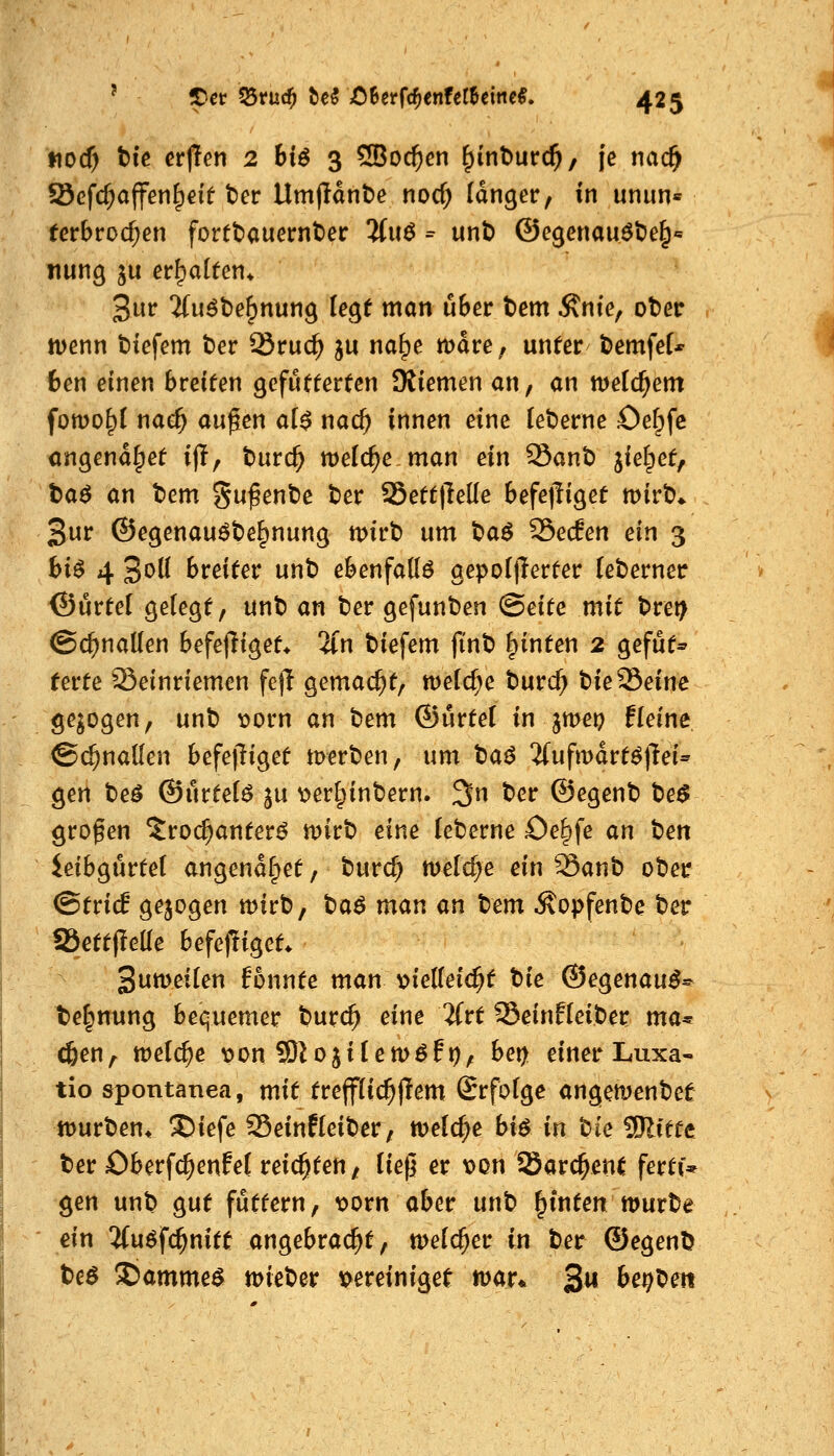 ttocf) t)ic erjlen 2 bl^ 3 5Boc^en ^inburc^, je nac^ Scfc^affen^eif t)er Umfldn^e nocf; langer, in unun« (erbrochen fortt)auet:nt)er 3fuö = unt) ©egenau^t>e^'= nung ju erhalten* 3ut^ 3(u^t)e^nung U^t man über t)em Ante, oter tt)enn tiefem t)er Sruc^ ju na^e mdre, unter tiemfef* 6en einen breiten gefutterten SRiemen an, an welchem fowo^l nae^ äugen ai$ nad) innen eine [et)erne Oef^fc cngend^et ijT, t)üvd) meiere man ein Sant) liei^etf taö an tem gufent)e ter S5ett|Me befejliget mirt)* 3ur ©egenauöte^nung tpirt) um t)aö SSecEen ein 3 bU 4 3olI breiter unb ebenfalls aepoIlTerter (eberner > ©ürtel geiegt, unb an ber gefunben (Seite mit bret> ©c^naUen befejiiget* 2(n biefem finb hinten 2 gefut* terte Seinriemen fejl gemacht, meiere burc^ bie Seine gebogen, unb \)orn an bem ©ürtel in jmep fleine ©c^naüen befejTiget tDerben, um ^a^ 5(uftt)drtö)M- gen beö ©urteil ju ^erl^inbern. 3n ber ©egenb te$ großen ^roi^anterö mirb eine (eberne öe^fe an ten ieibgurtel angendfpet, burc^ n^elc^e ein 39anb ober (Strich gejogen mirb, t)a$ mau an tem Äopfenbe ber aSettpeüe befepiget. 3utt>ei(en fonnte man t>ie(Iei($t tiie ©egenau^* te|nung bequemer burc^ eine ifrt Seinfieiber ma^ cfeen, tDel^e i?on Slojilemöfp, bei) einer Luxa- tio spontanea, mit trejfiic^flem Srfofge angemenbet % tt)urben^ ®iefe Seinfleiber, tveld^e biö in W 9Jlitte ber Oberfc^enfeC reichten, (ie(] er x)on 25arc^en( fertf* gen unb gut futtern, loorn aber unb ^inten würbe ein %u6^(i)nitt angebracht, welcher in ber ©egenb beö S)amme^ toieber x)ereiniget mar* 3« be^beit