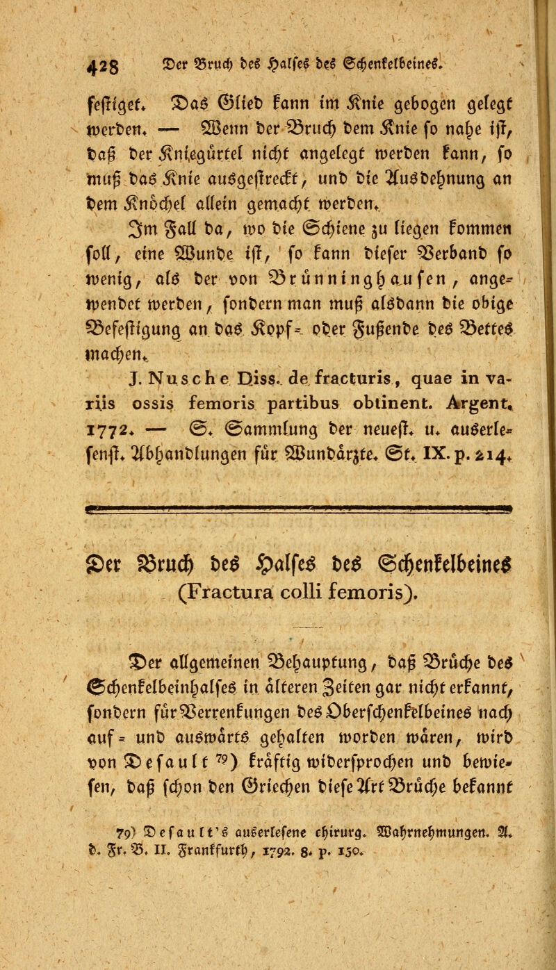 tperben» — S3enn ber Sriic^ tem Änie fo na^e t)T, tag t)er Äniegurtel nic^f angelegt n)ert)en fann, fo mii^ ^a6 Änie au^geflrecEf, unt) t>te 2(u^t)e^nung <in tem ^n6d)e( allem gemacht merfcen» 3m gall ba, n>o tie (Schiene ju liegen Eommen foß, eine SBunt>e i)T, fo fann tiefer ^erSant) fo ivenig, aU ter t)on Srünninglp a.u fen , ange^ iDenbet merten, fonbern man mu^ alöbann bie obige ^efefligung an H^ ^ppf- pt)er §ufente beö Sefte^ machen*, J. Nusch e Diss. de fracturis, quae in va- riis ossis femoris partibus oblinent. Argent» 1772* — @4 Sammlung ber neuefl* u* auöerle* fen^I* 2(b^anb(ungen für Sßunbdrjte* @t* IX. p. äi4* ©er fömd^ t)e$ ^alfe^ bcS ©c^enfelbeine^ (Fractura colli femoris). S)er allgemeinen ^efpaupfung, bap 35ru(^e be^ ©^enfelbeinlpalfe^ in alteren Reiten gar nic^terFannt, fonbern für55errenlungen be^£)berf($enfetbeine^ nac^ auf- unb auömart^ gebalten worben n)dren, mirb \)on Gefault ^?) frdftig wiberfproc^en unb betvie» fen, taf fc^on ben ©riechen biefe2(rt23rü($e befannt 79) '^efaixtVi aueerrefene c\)ivütq. Waf)vne^mun^m* %* ^. 5^' ^* II' §ronffurtb, 1792, 8* p» ijo*