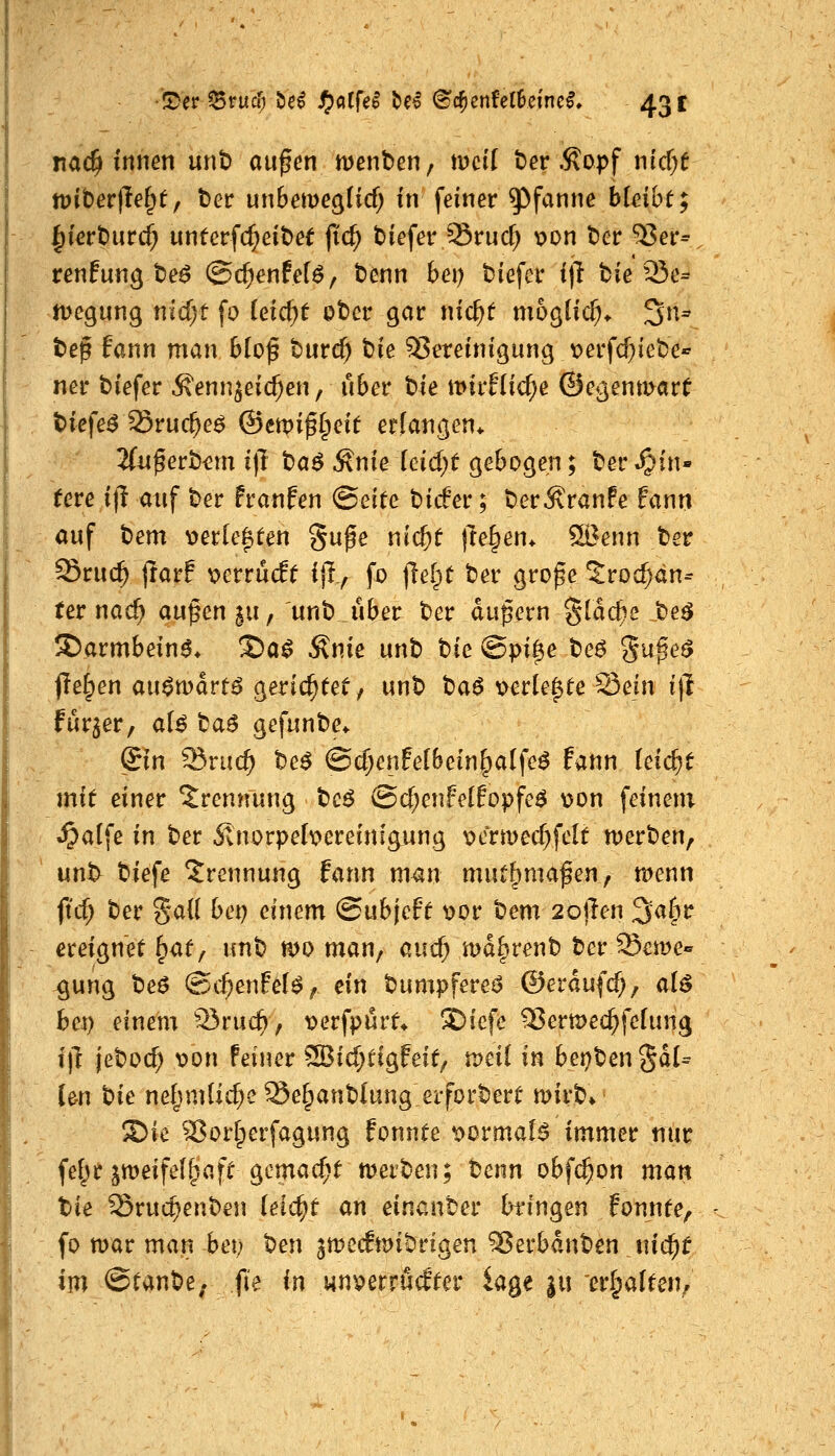 JDer ^ruc{j bei Sp0d bei @c^enfel6cinc^, 43 c nac^ innen unb außen menben, mcft t)er .^opf n{cr)f tvit)ev\h^tf ber unbemegHcf; in feiner Pfanne bleibt; ^ierburc^ unterfc^eibef fic^ biefer Sruc^ v>on ber ^er^ renfun^ be^ @cf)enfe[6/ benn bei) biefer i)l tie 23c= n>egung nid;t fo (eic^t ober gar nic^t mogüc^* 3n- bep fann man 6(of burc^ t)k 55ereinigung \?erfcOiebe* ner biefer Äenn^eicf;en, über t>ie mirflic^e ©e^^enmart 2(tif erb^m i]i ta^ ^nie idd)t gebogen; ber S^in» Uve i]l auf ber franfen (Seite bider; ber^ranfe fann auf hem v>erCe^ten gufe nic^t freien* ^enn ber Sruc^ tlarf mvvMt i|l, fo |lel^t ber große ^roc^dn- ter nac^ außen |u, unb über ber dußern glac^e be^ S)armbein6* ^a^ Änie unb Ue (Bpi^e be6 guße^ jTetpen au^mdrt^ gerichtet, unb tia^ t>er(e^ee ^cin i)l fur^er, aU ba^ gefunbe^ ©n ^nid) be^ ©cl;enfe(bein^a(fe^ fann leicht mit einer Trennung beö @cf;enFc(fopfeö \}on feinem J^alfe in ber Ünorpebereinfg^ung x^ermccT^felt n)erben, unl> biefe Trennung fann man mut^maßen, n^enn ftd; ber %a{l baj einem ©ubjeft v>or bem 2o)len 3a^r ereignet ^af / unb mo man, aucf; md^renb ber^cme« ^ung be6 @cf;enfef^/ ein bumpfereö ©erdufcf;, al$ bc^ einem Q3ruc^, x>erfpurf* SDiefe S5eru)ecl^felung i|l jebocf) t>on Feiner 2Bicf;tigfeit/ tvdi in bei^bengdU Im Uc nefjmlic^e ^e^anblung eiforbert mirb» Sie ^orlperfagung fonnte t>ormaI^ immer nur fef^r jmeifel^afc gemacht tvev'Oen; benn obfc^on man tie ^ruc^enben leicht an einanber tringen fonnte, fo mar man bet; tim ^mecfimbrigen ^erbdnben md)t im ©tanbe. fi'e in wnperrucEter kge ju er^alten^