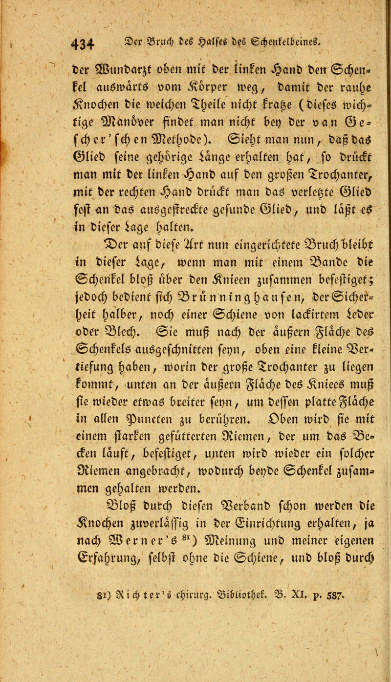 ter SBuntarjf o&en mit ter tinfen »^anb t)en @c^en=' fei au^mdrfö v>om Äorper tt)eg, tamit ber raul^e Änoe^en bie wddjen Pipette nld)t fra^e (tiefet mie^« fige 15}lan6ver ftntet man nic^e bei) ber i>an @e* fc^^r'fi^en ^et^ot)c)^ (Bie^t man nun/bagta^ ©liet) feine gel;6r(ge iange erfpalten Ipat, fo brückt man mi^ betUnfen^ant) auf ben großen Jroc^anfer, mit ber reiften S^an'O hmät man ta$ wtkPfte ©lieb fe|l an ba^ auöge|fre^te ßcfiinbe ©Heb, nnb Idpt e^ in biefer iage fpalten> ®er auf biefe 2(re nun eingen^ifefe '^mi^'bkibt in biefer iage^ i^enn man mit einem Staube t)it @d;entet hio$ übet ben Änieen jufammen befejligef; jeboc^ bebienf fi'cf) Srun nfnglpaufen, ber@ic^et= ^eit fpalber, noc^ einer @d)iene \)i>n (acfirtem ieber ober Skd;^ @ie mu^ nac^ ber andern gldd^e be^ (Bd}enhi6 au^gefc^nftten fei)n, oben £ine tieine Ver- tiefung §aben, worin ber grofe ^roc^anfer ju liegen fommt, unten an ber andern gldc^e he6 ^nieeS mn§ jte mieber etwa$ breiter fet>n, um bejjeii platte gldd^e in allen ^uncten gu berulpren* oben mirb fte mit einem jlarEen gefutterten Dviemen, ber um tiae ^e^ den lauft f befejliget, unten mirb n)ieber ein folc^er Sviemen aiigebr<id;t; njoburc^ bet)t^e ©c^enlel pfam» men gehalten merben^ Slof burc^ biefen '^etbanh fd>on wevhen tk Änoc^en gu^erldlJig in ber Einrichtung erhalten, ja nac^ ^erner'^^') SReinung unb meiner eigenen ©rfa^rung; felbjl olpne Ue Bdjientf unb blof t)uvd} 81) ^ic^ter^^c^u'urg» '^MoV^d. ^. Xl, p. 587»