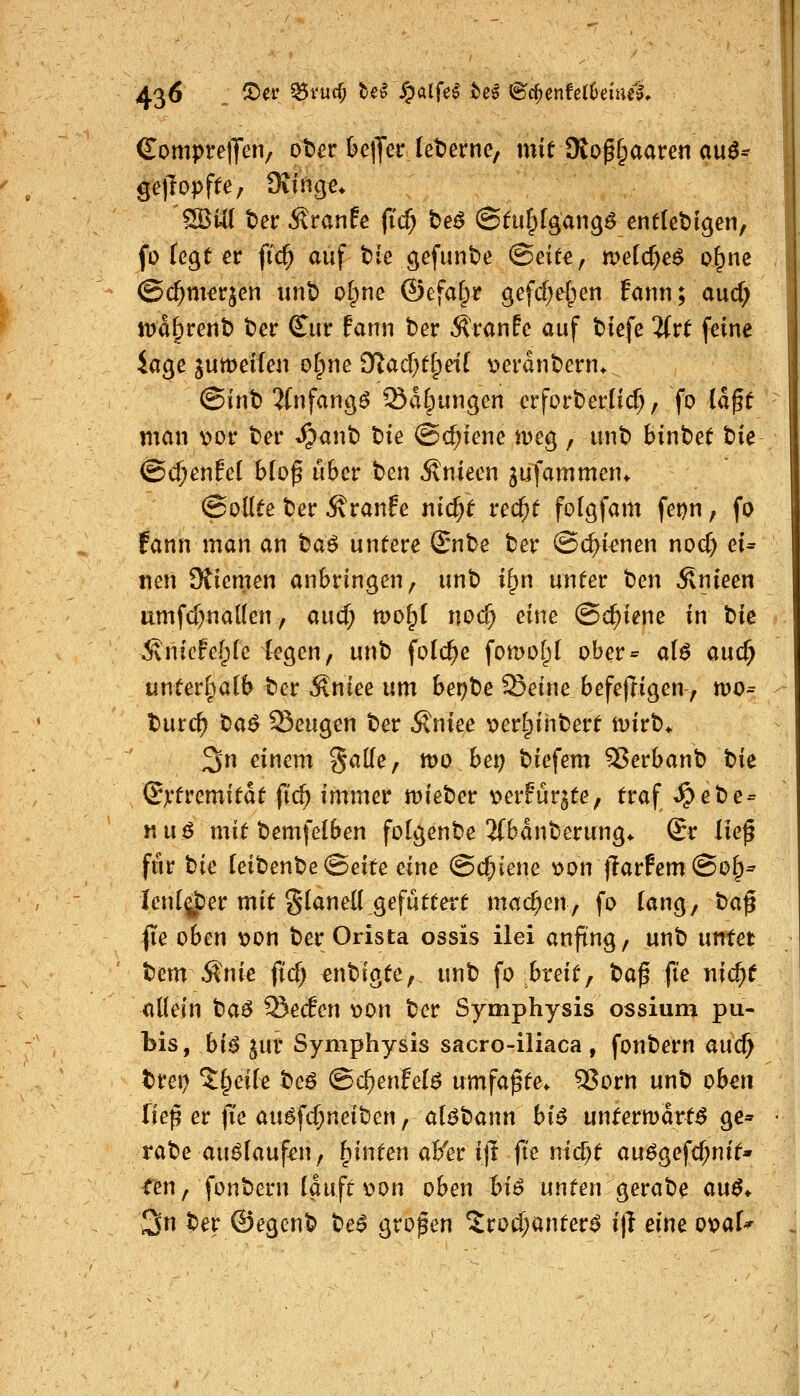 €ompve\Jm; ober &e|Ter leterne, mit 9{o^§aaren au^^ ßeftopftC; Oiinge* ^Ui t)er Äranfe |ic^ be^ ©tulplgangö entledigen, fo fegt er ftc^ auf tie gefunbe (Beite^ meicf^eö o^ne ©c^m^rjen iint) olpne ©efaf^r gefd)e[ien Eann; aucf; ipd&rent) ber Cur fann ber Äranfc auf tiefe 'Uvt feine Jage jumeifen ot^ne iKad^tlpeil v>erant)ern* (Bint} 2(nfang^ Salbungen er fort) erlief, fo la^t man x>ov ber «§anb tik @d;iene meg , unb fcinbet tie (Bd)m{ä b(o^ über \)m ^nieen jufammen* (Sollte ber Äranfe nic^t rec^t folgfam fe^n, fo fann man an ta^ untere (Snhe ber ©c^ienen noc^ eu nen Stiemen anbringen, unb i^n unter ben Änieen umfd)na((en, aucf; tvo^i nod) eine Schiene in t:ik ^Snicfel^ie legen, unh folc^e fomofpl ober= aU auc^ unterl^alb ber Äniee um bet)^e ^eine befefligen, mo^ burc^ tia^ Sengen ber 5\niee \)erl^ihbert ivirb* ^n einem SaKe, tt)0 bet) biefem 55erbanb t>k (S^tvcmitat fid) immer mieber verfurjte, traf ^ebe = nu$ mit bemfelben folgenbe ifbanberung* ©r lief für tie leibenbeSeite eine @cf;iene \>on jlarfemSoIp* fenljper mit glaned gefuttert machen, fo (ang, t)a^ fte oben \)on ber Orista ossis ilei anfing, unb untet bem Änie ficf) m'^i^tCf ^^ i^ breit, t)a^ fi'e nic^t allein ta^ ^eäen x>on ber Symphysis ossium pu- bis, bi^jur Symphysis sacro-iliaca, fonbern auc^ brei) 5§eile beö @c^enfel6 nmfa^te^ ^orn unb oben fiep er |Te au^fc^neiben, alöbann bi6 untermdrt^ ge« rabe au^lauf^n, hinten aB'er ijl jte nicf)t au^gefc^nit* tm, fonbern laufe \?on oben bU unten gerabe an6* 3n ber ©egenb be^ großen 5rod;anter^ i\l eine ox>al^