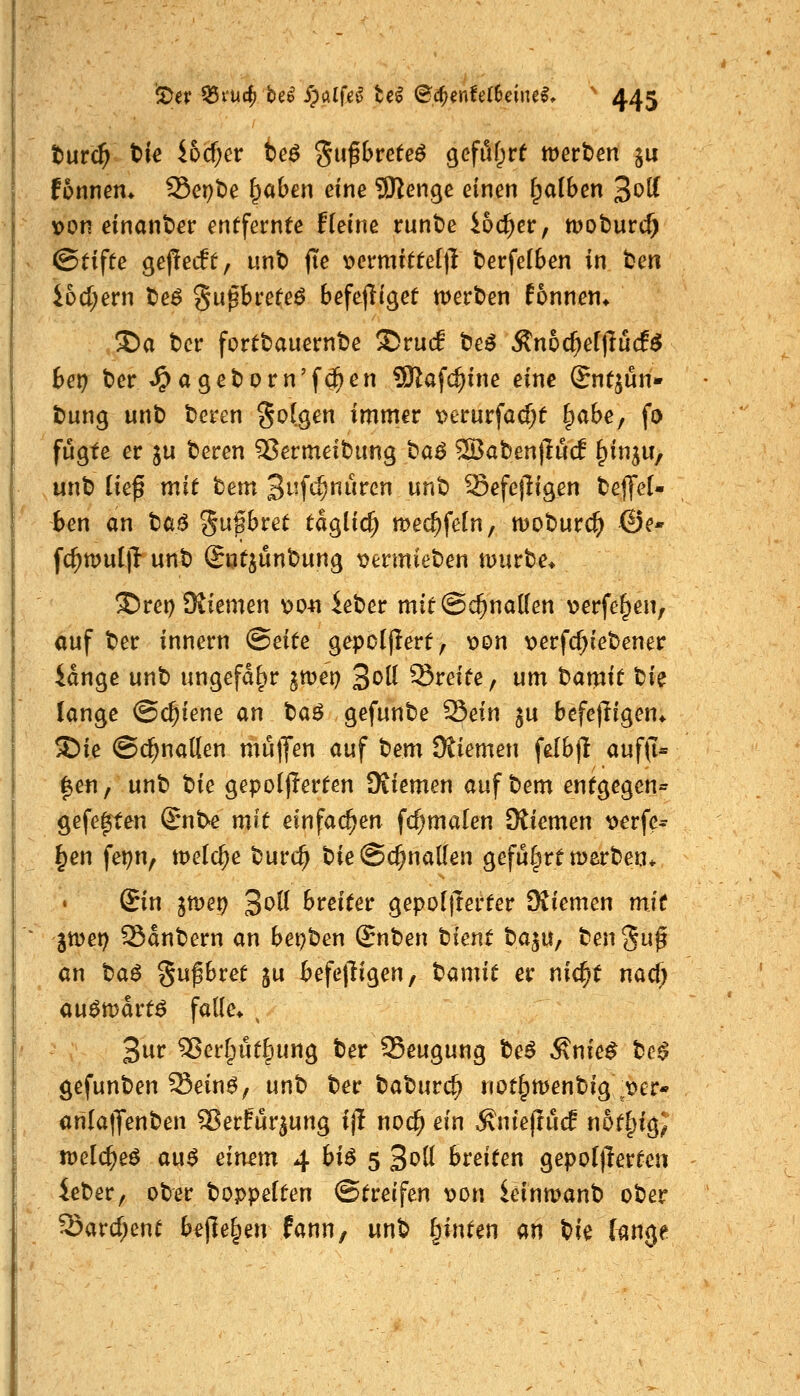 turc^ t)ie ibdjev he6 %n^btete6 gefuf;rf werben ju fonnem S5ept)e Traben eine SKenge einen falben 3^^ \>on einander entfernte Heine runt)e ioc^er, tpoburcf) ©tifte gepecft, unt) jte v>ernutte()T berfelben in ben iDd;ern beö gu^breteö befejiiget merben fonnen* 3)a ber fortbauernbe S)ru(f be^ ^n6(^el|!ucf^ bet) t)er »^ageborn'f0en 9Kafc^ine eine Sntjun» t>ung unb bcren folgen immer t>erurfacf;t ^abe^ fo fugte er ju beren 55ermeibung ta^ ®aben|Iu(f ^inju, unb ließ mit bem Bufc^nuren unb Sefejligen beflfeU ben an ta^ ^n%btet taglic^ mec^feln, moburc^ ©e« fc^muljl unb (Sutjunbung i?ermieben mürbe* !^rei) Stiemen \>04i ieber mif@c^no((en \?erfe^en, auf ber innern ©eite gepolflert, \)on x>erfc^iebener idnge unb ungefähr ^mei) 3*^^ Sreite, um bamit tik lange (Schiene an baö gefunbe 93ein ju befejligen* S)ie ©c^nalten mu|Jen auf bem OJiemen felbjl auf(i« |efi, unb W gepo(j!erten üiiemen auf bem entgegen« gefe^en (Jnt>e mit einfachen fc^malen SXiemen x>erfe* ^en fepn, meiere burc^ bie@c^na((en geführt tüerben* Sin ^met) ^oU breitet gepoljTerter Dtiemen mit 5tt)et) Sanbern an bepben Snben tient ta^U; ben gup an ta6 gufbret gu befepigen, t^amit er nic^t nac^ au^mdrtö falle* \ 3^ ^erfpütliung ber 35eugung te$ Änie^ tc$ gefunben Sein^, unb ber \^at)nv(^ not^tt>enbig^t>£r« an(a|Jenben ^ßerfur^ung ift nod) ein ÄniejlucE n6t|)igj tDelc^eö au^ einem 4 bi$ 5 3^0 breiten gepo[|}erten ieber, ober boppelten Streifen von kinmanb ober Sard;ent bejle^en fann, unb ^intm an bie (tmge