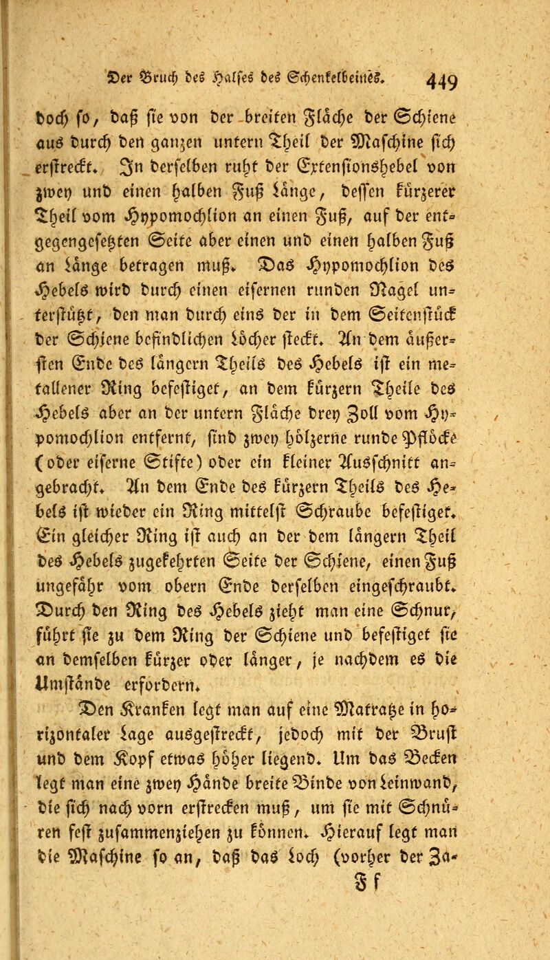 tod) fO/ t)af fi'e t>on ber breiten g(acf;e t)er ©c^icne auö t)urc^ beti ganzen untern %^eii ter 9)tafc^{ne jic^ er|Tre(f^ 3n berfel6en ru^f ber (Jjrfenfton^^ebel x>on jmet) unb einen falben ^u^ lange, belJen fur|eret *^^eii x>om ^r)pomod)iion an einen guf, auf ber ent« gegengefe^fen (Beite aber einen unb einen falben gu§ an Unge befragen mn^^ !Da^ t^i^pomoc^tion be^ ^ebefö mirb burc^ einen eifernen runben Ü?agel un= iev\lu^tf t)en man burc^ einö ber in bem &eitenfiüd ter ©c^jene bcfinblic^en i6cf;er fteät, 2(n bem dufer^ flen &ibc teß langcrn Zi^eii^ t}e$ Spebel$ i\l ein me- tallener Üting befejliget, an bem Eurjern %i^eile beö J^ebei6 aber an ber untern %läd)e brep 3^^ ^^^ ^^)^ pomDcf;üon entfernt, ft'nb jmep l^oljerne runbe 5^|!6cf^ (ober eiferne Stifte) ober ein fleiner 2(u^fc^nitt an^ gebracht* 5tn t^em £nbe beö Fur^ern %i^eil$ be^ ^e» 6eB i(l njieb^r ein Ottng mittel)! @cf;raube befefligef* ©n gleicher 9ting i)I au(^ an ber bem langem %i)eii beö ^ebeU jugefe^rten (Seite ber ©c^fene, einen §u§ Ungefähr vom obern Snbe berfelben eingefc^raubt«. ®urc^ ben SSing be$ ^ebel^ ^ie^t man eine ©c^nur^ fu^rt fxe in bem SRing ber ©c^iene unb befe|Ttget fic an bemfelben furjer ober langer, je nac^bem e$ t)U UmjHnbe erforbern^ ^en i^ranfen legt man auf eine ?Olatra^e in ^o^ rijontaler iage au^ge|lre(ft, jeboc^ mit ber Sru)l unb bem Äopf ettv>a$ ^ol^er liegenb* Um baö Secfen legt man eine jmer? ^dnbe breite Sinbe tjonieinmanb, biefid) nac^t>orn erjirecfen muf, unt fi'e mit ©d)nu^ ten fejl jufammen|ie§en ju Eonnen* hierauf legt man ^ie SRafc^fnc fo an, ba^ ba$ ioc^ (v>or§er ber 3^* Sf