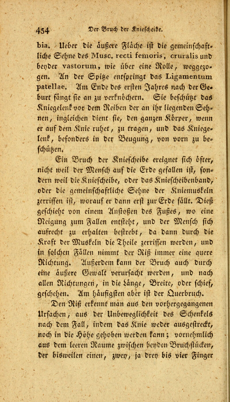 bia* Uebev tk aufere %iad)e i\i t)ie ^e\mm{d)afU lid)e ©f^ne t£^ Muse* recti femoris, cruialis unb Bci^ber vastorum, mie über eine 9to((e, megge^o* gen* 3(n ber @pi$e entfpringt t)a0 Ligamentum patellae^ 'Um Snt)e be^ etften ^al^ve^ nac^ terÖe» Burt fangt |te an 311 tJerfnpc^ern* @ie Befc^u^t baö Äniegelenf v>or bem Dtei&cn ber an il^r Hegenben ©e§« tien, ingleic^en bienf |te^ ben ganzen Körper, tüenn er auf bem .Snie ru^et, ju fragen/ unb t)a6 Anlege* Icnf, fcefonber^ in bev Seugung, von vorn ju be^ fc^u^en. ©n Sruc^ iicv Äniefc^eiBe ereignet fic^ öfter, md)t wdi ber SKenfc^ auf t:ik ©rbe gefallen i|T, fon* bern meil bieÄnief($eibe, ober ba^ Äniefd;ci6enbanb, ober bic gcmeinfc^afdid^e (Se§ne ber Ä'niemuöfeln jerritJen ijT/ mt)rauf er bann er)! jurSrbe fdüt* S)iep gefd^iefpt \?on einem 'iin\lQ^m be^ Sufe^, n)0 eine Oicigung jum gaden enttMpt, unb ber SKenfcf; fid) aufrccbf ^u erhalten be|1rebt, t^a bann bur(^ bie Äraft ber SRu^fein bie Jf^eiie ^errilJen merben, unb in föic^en goKen nimmt ber Sii^ immer eine cjuere Dtic^tung* 2(u^erbem fann ber Sruc^ auc^ burc^ eine äußere ®ett?aR \>erurfac^t tverben, unb nac^ allen SSic^tungen, inbieidnge, Sreite, ober fc^ief, gefd;e[;en* 2{m ^auftgjlen aber i]i ber öuerbruc^* ®en SRi^ erfennt man auß ben loorlpergegangenen Urfad;en, an^ ber UnbetDeglic^feit beö @($enfel^ iiac^ bem 8<*^^/ i^^^^ ba^ i\me meber au^ge|lrecEt, t\od) in tik ^h^e gel^oben tuerben fann; vjorneljmlic^ cnß bem feeren SKaume jtt)ifd;en bei^benSrud;|lu(fen, t^cr bi^ttreilcn ^inen^ l^^^/ \<^ ^^'^^ bi^ \)ier ginger