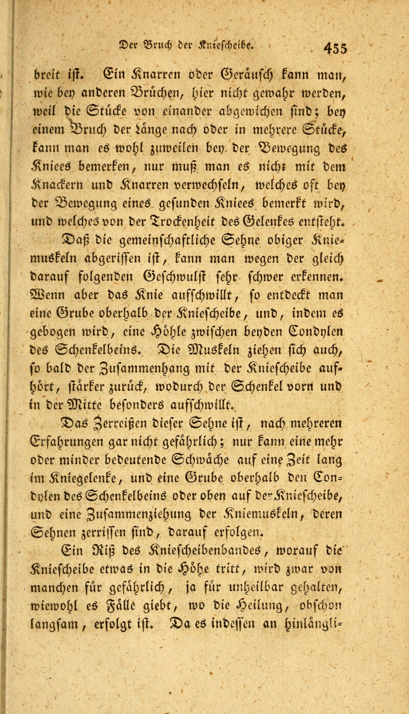 bvcit ijl* ©in Änarrcn ober ©crdufcf; fann man, jDiG Sei) atiberen Srüd;^!!/ I^ier nidjf gcmaf^r tuerben, n)ei( bie ©tü(fe v>on einanber a6gGn)id)cn finb; bei) einemferucf; beridngenac^ ober in mel^rere ©tuife, fann man eö tDoIpI jumeilen bei;, ber ^emegwng beö .Kniee^ bemerfen, nur muf_ man e^ nic^t mit tem Änadern unb Änarren \?ermecf)fe(n, iDelc^e^ oft bct) ber SemcQunc; eimß, gefunben^nieef bemerft mirb, imb tveiä)e^ v>on ber ^roc?en§eit be^ ©elenfeö entjlelpt* ®ap tic gemeinfcf;aftHc^e @e^ne obiger Stnie^ mu^fefn abgerijTen i)l, Fann man megen ber gleicf) barauf folgenben ©cfc^multi fe^r fc^mer ernennen/ 5Benn aber t)a^ ^nie auffcömidt, fo entbecft man eine ©rube oberhalb ber ^niefcf;eibe, unb, inbem e^ gebogen njirb, eine >§6fple jmifc^en bepben (Eonbplen be^ @d}enfelbeinö« Sie 9}|uöFe[n jielpen fic^ auc&, fo balb ber 3wf<itnmenfpang mit ber Äniefc^eibe auf- bort, iTarfer ^urücf, moburd) ber @c^enfel t>orn unb in ber 3)>itte befonberö auffd;mifft*, ®aö 3erreipen biefer ©efpne ijl, nad; mefpreren Erfahrungen gar nic^t gefd§rli($; nur fann dm me§r ober minber be^mtentie (Sd;mdd;e mf eine3^i^ lan^ im Äntegelenfe, nnt eine ©rube oberhalb t>en (?on= bplen be^ @d;enfe(beinö ober oben auf berivniefc^eibe, unb eine 3i^f<^nimen^ie^ung ber ^niemu^feln, bereu ©e^nen jerrijjen finb, tarauf erfofgen> Sin 9viß beö Äniefc^eibenbanbeö, morauf i>k' Sniefd}eibe ettva6 in t>ie ^bl^e tritt^ mi'rb ^mar v>dh manchen für gefd^rtic^, ja für unheilbar geCpalten, tt)iemo^l eö gdtte giebt, n)0 tie «Reifung, obfdjon langfam, erfolgt ijl* S)a e$ inbelJen m ^iuldngü-