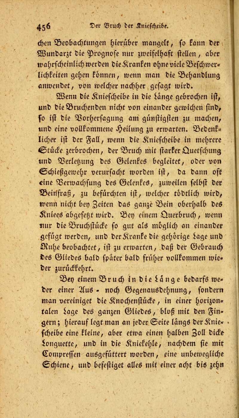 iltjm ^eobad)tunken i^kvühcx mangetf, fo fann bet * SBunt)ar^t tie ^roönofe nur ^tueifel^aft jleüen , aber tDarprf($elnIic^tt)ert>en tieivranfcn e^nev>iele53efd;mer« tic^feiten ge^en fonncn, menn man ttie Se^antlung anwmtetf von n)elcf;er nac^^er gcfagf wirb* S3enn t)ie Äniefc^eibe in t)k iänc^e gebrochen i(!, unt) t^ieöruc^enben nic^t von einanbcr gen^ic^en fint>^ fo if! fcie ^orlperfagung am gunjiigjlen 3U machen, wnb eine voüfommene Teilung ^u emarten* 33ebenf* lid)et i|l t5er gatt, menn t'ie Ä'niefcf)eibe in mehrere <StU(fe jerbroc^en, t)er 25ruc^ mi^ jlarfer Oueffc(;ung tinb ^erle^ung beö ©elenfe^ begleitet/ ober von @d;ie^geme^r verurfad)f n)ort)en i)l, ba bann oft <ine ^ertt)ad)fung be^ ©clenfeö, jumeilen fe(b)l ber SSeitffra^, gu befurd^ten ijT, meieret: t5btlic^ tvirb, trenn nic^t bei) 2^^^^^ ^^^ 9^^W ^^^^ oberipaib be$ Äniee^ abgefegt n)irb> Sei) einem öuerbruc^, menn tmr \^ie Sruc^ftud'e fo gut al^ mogtid) an einanber gefugt merben, unb beritranfebie gelporige kge unb Stulpe beobachtet/ i]l ^u ermarten, t)a^ ber ©ebrauc^ te$ ©lieber halt) fpdter halt» friHper vodfommen n)ie* ber jurucffe^rt* Set) einem Sruc^inbleidnge bebarf^ tt)e* ber einer 2fuö - noc^ @egenau6be^nung, fonbern man vereiniget t}ie Änoc^enflüc!e, in einer §orijon» talcn iage beö ganzen ©liebet, blof mit ben gin» ^ern; Ipierauf legt man an jeber <Beite Idngö ber Änie* fc^eibe eine Heine, aber ettva einen Ipalben 3oIl biife ionguette, unb in tie Äniefefpte, nac^bem ft'e mit (Somprejfen aufgefüttert n)orben, eine unbenjeglic^e Schiene, unb befefiiget alle^ mit einer ac^t bi$ je^n