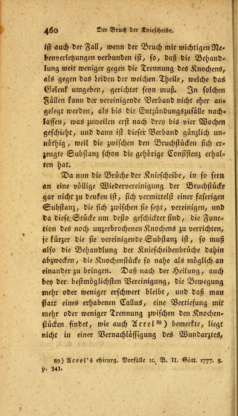 i|I au(^ ber Satt, m^nn tet ^vnd) mit mic^fi^enOIc* fcenv>erk^ungen \>erbunt>en i)!, fo, t»af bic ^^§ant)- lung weit meniger gegen tie ^t-ennung t)e^ Änocf;enö, <il^ gegen t>a^ ieiben ber nDeid^en^^eife, meiere taö ©elenf umgeben, gerichtet fei^n mu^ 3n folc^en SdKen fann bcr \>ereinigent)e S5etbant) nic^t e§er an^ gefegt njerben, ül6 bi6 bis Snf^ünbung^jufdKe t\a(i)=^ lalfen, ma^^ jumeikn erjl nad} brei) biö v>ier SBoc^en gefc^ietpf, unb bann i|T biefet: 5?ei'banb gan^lic^ un^ noff^ig, tt)eil bie gmifc^en ben ^ru($)lu(fen fid) er- geugfe (Subt^anj fc^on W gehörige Sonftfienj er^aU ten ^aU ®a nun bie 33t*uc^e ber ^nief($eibe, in fo fem ön eine t>6(Iige ®ieber^ereinigung ber Srucf^jlücfe gor nic^tju benfen ift^ fic^ \)ermitteljl einer faferigen @ub)Tanj, bie (ic^ ^anfc^en fie fef^f, locreinigen, unb ta biefe.@tu(fe um be(lo gefcl>i(fterfinb, hie gunc-^ ^ion be^ noc^ unterbrochenen 5\nocf;enö ju t)erric^ten, fe fur^er tie ft'e viereinigenbe ©ubjlanj if!, fo muf alfo hie 33e^anblung ber Äniefc^eibenbru($e ba^in abjwecfen, bie Äno($enjTu(fe fo na^e alö moglic^an einanber ju bringen* S)ap nad) ber Reifung, auc^ he\) ber befrmoglic^llen Bereinigung, hie 23en)egung metpr ober meniger erfc^mert bleibt, unb ha$ man ^att eim6 erhabenen (Tattu^, eine ^Sertiefung mit me^r ober tt)eniger Trennung jmifc^en ben Änoc^en* (tMen ftnbet, n)ie and) iCcreP^) bemerfte, liegt wic^t in einer 35ernac§ldlJigung beö SBunbar^te^, 89) 2(cpe('^ cfjtrurg, Vorfalle :c.^ ^» IL ©ott 1777, s* P* 343*