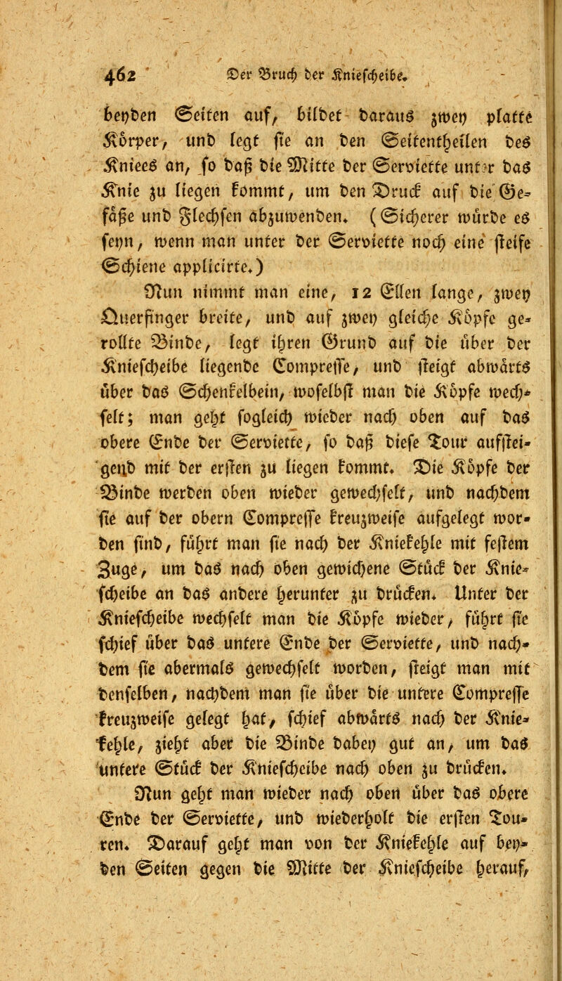 6er)t)en @dten <iuf, 6i(t>et barau^ jmet) pfaff^ Körper, unb leQt ft'e an ben ©eifent^eUen tee .^nieee an, ,fo ta^ t)fe ?Kitee ber @ert>iefte unt?r baö ^nie ju Hegen fömmt, um t»en ©ruif auf bie ®e- fafe unt) glec^fen äbjumenben* ((Sicherer mürbe e$ fet^n, menn man unter ber ©enoictfe no0 eine jleife (Schiene appüdrtc*) ülun nimmt man eine, 12 (Jllen fange, jwei? öuerftnger breite, unb auf jmei) g(ei(^e^^6pfe ge* rollte Sinbe, fegt i|)ren ©runb auf tnie über ber Äntefcl)eibe Uegenbc ComprejTe, unb jleigt abmart^ über t)a^ @($enrelbein, tDofefbf! man Ue 5\6pfc med;* feft; man gel;t fog(eid) mieber nacf) oben auf t^a^ obere (£nbe ber @ert)iette, fo t>a^ biefe ?our aufjTei- gcrib mit ber erflen ju fiegen Bommt* SDie Äopfe ber -Sinbe merben oben wieber gemecl;fe[t, unb nac^bem fte auf ber obern SompretJe freujmeife aufgelegt mor» bcn finb, fu^rt man fte nac& ber 5lnteFe^le mit fejlem S«ä^/ w«i ^<^^ <^<^ i>ben gemid)en^ ©töd ber Änie- fc^eibe an tia$ anberc l^erunter ^u brucEen* Unter ber ^ntefc^eibe m^{elt man bic Sopfe lieber/ fu^rt |tc fxi)ief über txi^ untere Snbe ber @er\>iette, unb nack- tem jtc abermalö gemecf)felt hjorben, freigt man mit benfelbcn, nac^bem man (ie über bie untere (EomprejTc treusweifc gefegt ^at, f($ief abmartö nac^ ber Ante* fe|lc, lie^t aber t>ie 35inbe babei; gut an, um tua^ 'uwtet^ @tü(f ber Äniefc^eibc nacf) oben ju brücken* ülnn ge^t mari tt>ieber na($ oben über ^a^ obere ^nb^ ber @ert>iette/ unb mieberlpoft tk er)len 2ou* rcn* S^arauf gel;t man t»on ber ÄnieEe§fe auf bep* ben ©citen gegen W SJütte ber Änicfc^eibe herauf,