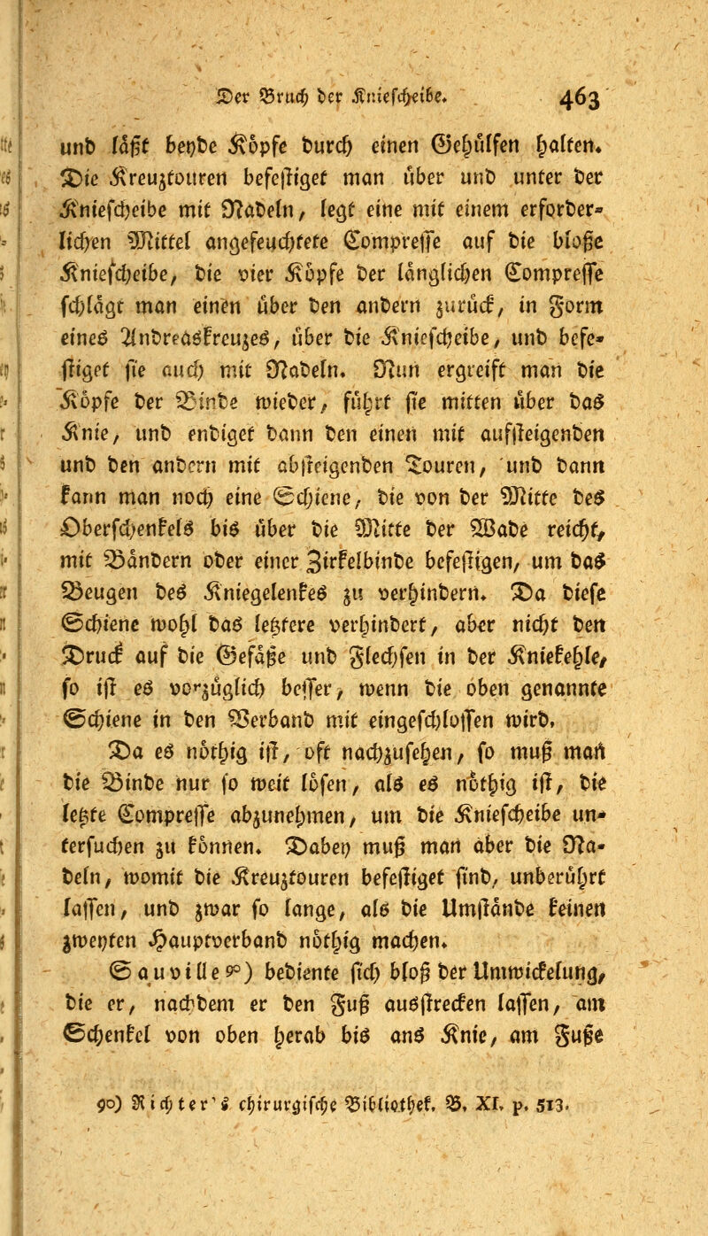 unb iä^t het)te Ä6pfc t)urc& einen ©e^ulfen Ralfen* $5ie Äreujtouren befefligef man über unt) unter fcet Ä'niefd)cibe mit 9?at)e(n, legt eine mit einem erfprtier« liefen ^D^ittel angefeucfKete €ompre)Te auf tie bio0c Äniefdjeibe, t)ie vier Äopfe ter lanö(ic&en Compreflfc fcf;(aöt man einen über ten antern jurücf, in gorm eine^ 2(nt>reaöfreu^eö^ über tie Änicfd^eibe, unb befe* füget fie auc^ mit QlaXidn* ülnn ergreift man bie ^opfe ber 'rSinte lieber/ fül;rt fie mitten über t)a$ Ante, unb enbiget bann ben einen mit auf|leigenben unb ben anbcrn mit abjleigenben Touren, unb bann fann man nocl^ eine ScTjiene/ tie t»on ber SJ^itte te$ Oberfcl)ente(a bi$ übet W ^jlitte ber 9öabe reicht, mit Sdnbern ober einer Siffelbinbe befepfgen, mn ta$ Seugen be^ ÄniegelenPeö gu t>er^inbern* X>a biefe ©cbienc mo^t t)d6 (entere verlpinbert, aber md)t bett JDrucf auf t)ie ©efdge unb gfedjfen in ber Äntefe^Ie/ fo ijl e$ \)o»*^üg[icö beffev, menn Ue oben genannte ©c^iene in ben S?erbanb mit eingefcl)(otTen rnirb, 2)a eö not^ig ifT, oft nac^^ufe^eii, fo muf mart tie Ißinbe hur fo tveit lofeu/ al$ eö n5t|)ig i(I, bi^ le^te ComprelTe ab^unel^men, um Ue Äniefc^eibe un* eerfuc&en gu Tonnen* !J)abei) muß mari aber bie IKa«' befn, bomit tk »ßreu^touren befejliget jinb. unberührt lalTen, unb jmar fo lange, q16 t)ie Umlldnbe feinet! git)et)ten ^ciüie>t\)ctbant not^ig madjen» @au\)tüe9o) betienu fid) bloß ber UnmicPelung, t)k er, nacbbem er ben gug auöjirecfen Ia(Ten, am ©cf;enfel loon oben tperab bi$ anö .Snie, m\ guge ^o) ^i^tev'§ c^iruvgifc^^ ^inietfjef, ^t XI, p. 5X3.