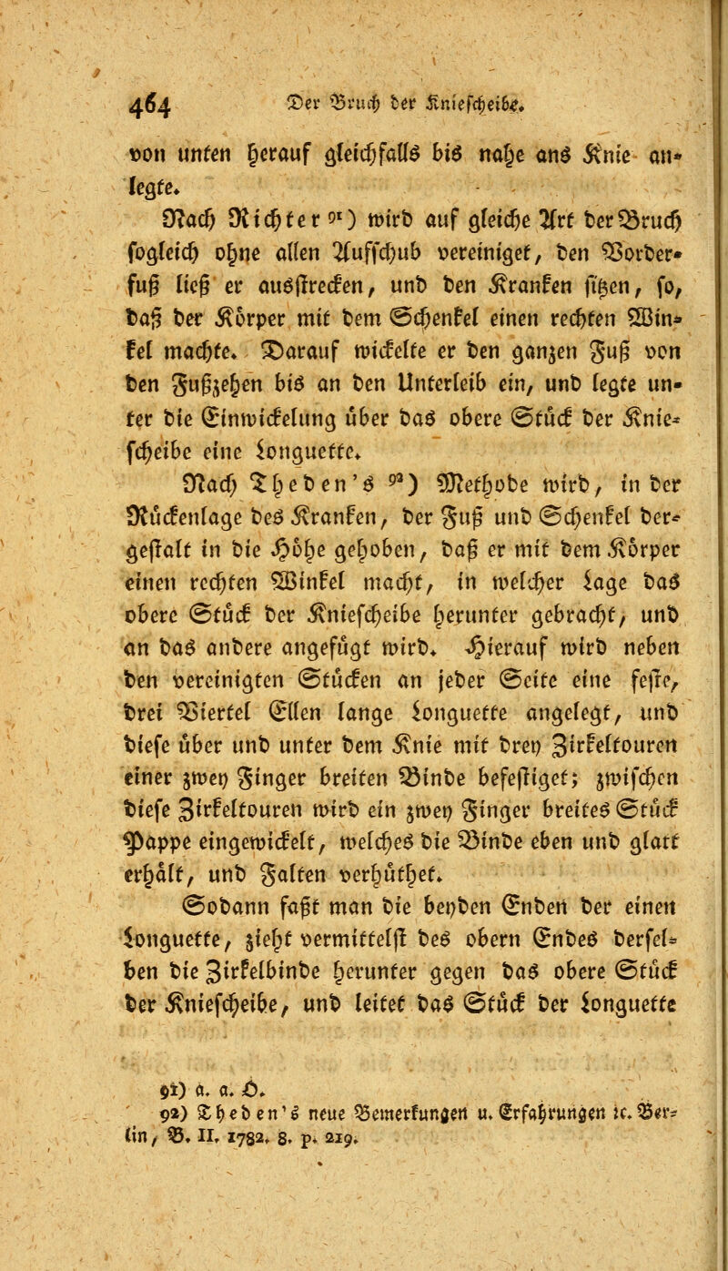 iDon nuten §crauf o^ieid^faU^ bi6 nal^e anö 5lnie an* üla^ Stickter 5i) mirb auf gleiche SCrf berÖruc^ fo^fetcf) o^nc alten 3fuffc^ub tjeretnigee, ten 93oit>er* fug ließ er au^jlrecEen, unb ben Traufen fi^en, fo, taß ber Körper mit ^em ©(^enfel einen re($ten 2Bin* fei madjte. S)atrauf miifelte er ben ^an^en gug v>on ben gug,^e§en hi6 an ben Unterleib ein, unb fegte un- ter bie Sintvicfelung über t)a6 obere @tü(f ber .^nie* fc^eibe eine ion^uette^ O^acf; 5§eben'^ 9«) g)2et§obe tt)irb, in ber 9Jü(fenIage be^ Äranfen, ber %n$ unb ©cf;enfcl ber* gejlalt in bie »^o^e getpoben, baß er mit bem .Körper einen rechten Sßinfel mac^t, in n^elc^er iage t)a6 obere (Stücf ber Äniefc^eibe Iperunter gebraut/ unb an tia^ anbere angefügt mirb* hierauf mirb neben ben t>ereinigten ©tucfen an jeber (Seite eine fejlc, brei 5$iertel ©(en lange ionguette angelegt, «nb tiefe ijber unb unter t^em ^nie mit brei) ^ivhitonvcn einer jmci) Sigß^ breiten Sinbe befe)liget; jmifc^cn tiefe 3irf^lfouren mirb ein jmei) §inger breitet &tM ^appe eingemicfelt, melc^e^ t^ie Sinbe eben unb glatt erhalt, unb Selten t^erl^ut^et* @obann faßt man t^ie bei;ben Snbeti ber einen ionguette, ^ief^t t>ermittel)l be^ obern (Bntie^ berfeU ben bie 3irFelbinbe l^crunter gegen t)a$ obere (Stücf t»er ^nief(^ei6e, unb leitet t:>a$ QtM ber ionguette ' 92) S; f)« b c n' ^ neue ^emerfunweit «»(Srfa^runö^tt k. ^^r- (in, ^. II, 1782» 8» p* 219»