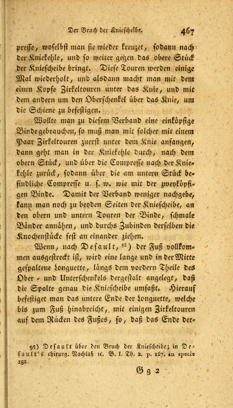 |)re(7c/ mofefbf! man ft'emieber frcujcf, fobann nadfy tef Ämefefple, unt> fo meitei: gegen ba^ obere ©tucS t)erÄniefc^eibe bringt ©iefe Touren mei't)en einige 9Ka( wieterf^oft, unt) al^t^ann mad)t man mit t)ent ;einen ^opfe 3i^f^^^t)uren unter ba^ 5lnie^ unt? mit Dem ant)ern um t)en Oberfd^enFel über t)aö ^nie, um tie @cf}iene ju befejligen» SBoUte man ju biefem 5?erBanb eine einfopfi'ge Sint)egebrauchen, fo muf man mit folc^er mit einem 5)aar 3irfe(touren ^uertT unter t)em 6lnie anfangen, Dann ge&t man in t>er ^niefe^Ie burd;, nat^ t>em obern <BtMf unt) über t)ie £ompre|Te nacf) DerÄnie^ felple jurüd, fobann über bie am untern (StücE be- ftnt>Iid)e SomprelJe u. f* m* mie mit Der ^me^Eopft« gen 25int)e* ^amit ter 35erbant> meni^er nachgebe, fann man noc^ ju b^r)'Oen ©eiten ber Äniefc^eibe, an ten obern unt) untrem Touren Der 25inDe, fc^mafc SSanDer annagen, unD Durc^^ 3^j»^^ Derfelben Die Sno($en)lücfe fejl an einanDer ^iefiem QBenn, nac^ ©efault, ^0 t)er gwf ^'oüPom^ men au^gejlredt ij!, mirD eine lange unD in DerSRitte gefpaltene ionguette, (ang^ Dem t>orDern ?§ei[e De$ Ober = unD Unterf($enfel^ Dergejlalt angelegt, ^a^ tie ©palte genau tle ^niefd^eibe umfaf t» hierauf befe|liget man ha^ untere SrnDe Der longuette, welche bi$ jum gu§ l^inabreicf;t, mit einigen 3^t*feltouren auf Dem SKücEen De^ Sufe^, fo, Dap Daö Qn^e Der^ 95) Gefault u6^t* ^en ^ruc^ ter Äniefcf^döe; in (De? fault'^ c{)irwr0» ^ac^(a§ k» ^t L Zi)* 2* p, 167,. in speci« 182. © g 2