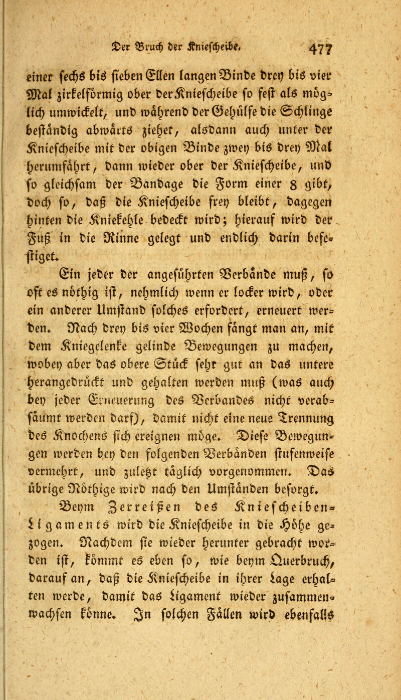 dner fe($6 6i^ (tebcnSUen fangen Sinbe t>vct} bU \)ieu SSRal jirfefformig ober t)erÄniefd;eibe fo fe(l al^ mög^ (ic^ umtüicfelt, unt) maf^rent) t)er©el;ulfe t)ie ©c^linge beiHntig abmatte Siß&^f/ ol^tiann aud) unter t'er ^nicfc^eibe mit t?er obigen Sin^e ^mei) hi^ trei) 9Jiat ^erumfdlprf, tann tDiet)er ober t)er .^niefd)eibe, unt) fo ^teic&fam t»er 35ant>age tie gorm einer 8 gibt, t)oc^ fo, t>af t)ie Äniefc^eibe frei) bleibt, dagegen ^inten t>ie ^niefelple bet)e(ft n)irt); hierauf tt>irt) ber guf in tie SKinne gelegt unt) ent)(id; t)arin befe« liiget. Sin jeber ter ongefu^rten 55erbant)c mu^f fi> oft e^ not^ig ijl, ne^mlic^ menn er (ocEer mirt), ober ein anberer llm)lanb folc^e^ erfordert/ erneuert wer* t)en* fflad) tret) bi^ t)ier S3o(^en fangt man an, mit tem .^niegelenfe geünbe Sen)egungen ju machen, toobet) aber ba^ obere @tucE fe^r gut an ta$ untere ^erangebrucft unl) gehalten merDen muß (ma^ auc^ bei) jeber Sririeuerung ^c$ S5erbanbe^ nic^t i?erab^ faumt wev'Om barf), t>amit ni^t eine neue Trennung teö Änoc&en^ fid) ereignen möge» SDiefe Semegun^^ gen werten bet) t)en folgenden ^üerbdnben jlufenmeife tjermef^rt, mit inh^t ta^iid) x>orgenommcn* ^a^ übrige Dlot^ige mivt) nac^ ten Um)Hnt)en beforgt» Sei)m Sevxeifen tie$ Äniefc^eiben*» i i g a m e n tö mvt) t)ie ^niefc^eibe in t)ie »^6§e ge^ jogen^ 'Ulad)t'cm jte n>ieber herunter gebrad^t moj?^ ben i)T, fommt c$ eben fo, n)ie be!)m Ciuerbrui^/ taraufan, baß tie Äniefc^eibe in ii^rer iage er^al^ ten merbe, l^amit t>a6 iigament mieber jufammen« tpac^fen fonne* 3 folc^en gdKen mx^ ebenfalls