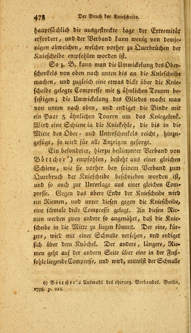 erfordert, unt) bcr 5ßerbant) tann menig t)on tiemje* nigen öba^cic^en, welcher t>orr;cr ju Ciuerbruc^en t)er ivnicfc^eibe empfolplen tüortcn i)L ©0 j. S* fann man tie Umtvicfelung t^e^Ober- f^enFe(^ von oben nac^ unren hi$ an t>ie Änfefc^eibe mad}cn, unt) jugleicfi eine etma^ tieft übet hk Änir« fc^^ibe gefegte EomprelJe mit 8 a^nUc^en Touren be« feftigen; t)ie UnmncEelung te^ ©Ifebe^ madi)t man von unten nad; oben, unt) ent)iget t)ic 35int)e mif ein ^aar s a&nlicl;en Touren um ta$ ÄniegelenF* Sßirt) eine ©d;iene in t>ie Äniefe^^le, t)ie biö in ti^ ^ittc tac^Ohex^ unj) Unterfd;enfcB reicht, I^inju* gefügt, fo ruirt) für ade Jfn^eigen gcforgt» Qin befonbevcr, ^nequ bejnmmter 35crbant) von !S6ttd;e*r^) empfohlen, bejte|)t aii^ einer gleichen (Sd)ienc, mie fie vorder bct) feinem Verbaut) jum öuerbrud; ter 5vniefc^eibc befd;rieben n)ort)en i|T, unl) fo aud) 5ui* Unterlage au$ einer gleichen €om* prejTc* (Sayn t)a^ obere Snt>c ■t)er Änicfc^eibe tt)ir^ ein Diiemen, unt) unter «liefen gegen bie Äniefd&eibe, eine fd)male tiefe Somprelfe gelegt» 2ln tiefen diic» nien merten jmet) antere fo angend^et, tag tie Änie«» fdjeibe in tic ^Olittc ju liegen Bommt* ®er eine, für« jere, tt)irt mit einer @d)nalle verfemen, itnt entiget fid) über tem ^n5d)cL S)er antere, längere, ^ic' men gel;t auf ter antern (Bäte über eine in ter 5uf= foI;Ie tiegente Sompreffe, unt n)irt, mittel|l ter@d;na[(e 6) »^ottc^ör'J 2(u^n)0^t te^ d;irurg» 5[jcr6ant)e^. Berlin, 1795. p, 223.
