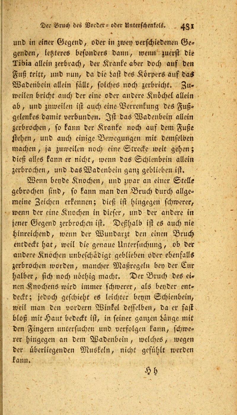 f^ei* ^ruc^ beö SJorUerr ober llntcrfcfienfct^* 451 x\i\t> in einer ©egent), ot)er in ^met; loerfc^ietenen ©e* 9ent)en, (e^Cereö befonter^ t)ann; nienn guerjl bie Tibia allein jcc6i*acf), tei'Äranfe aSer tod) auf t»en gu^ tritt/ unb nun, ta t)ie iajl te$ Äorperö auf ba^ SBabenbcin allein fallt, fold)eö nod) gerbricf)t* 3«* tt)eilen bricht aud; ber eine ober anbere .^n6d;e{ allein ab f unb ^umeilen i\l aud; eineSJerrenfung be^ ^up* . gelenfe^ bamit verbunben* 3(1 ba^ SBabenbein allein ^crbroc^en, fo fann ber Äranfe noc^ auf t)cm gu^e jrel;en, unb auc^ einige 53en)cgungen mit bemfelben -, mad)en, ja ^uwcilen noc^ eine ©trede weit gelten; :/ t)ie^ alleö fann er nidjty menn \^a^ Schienbein allein , jerbroc^en, unb baöSBabenbein ganj geblieben ijh ffi3enn hcx)te Änoc^en, unb ^mar an einer ©teile gebrochen |inb, fo fann man ben Sruc^ burc^ allge= ~ imeine 2^id)cn erFennen; tie^ i|l hingegen fd)n)erer, s JDenn ber eine Änod)en in biefer, unb ber anbere iti jener ©egenb jerbroc^en ijl> ©efl^alb i)l e0 and) nie fcinreic^enb, n?enn ber ®unbar^t ben einen Sruc^ cnttedt ^at ^ iveii ble genaue Unterfuc^ung, ob ber anbere Änoc^en unbe[($dbigt geblieben ober ebenfaU^ ^erbroc^en morben, mand)er 9}|aßregeln bet? ber £ur falber, ft'c^ nod) notbig mad)t^ S)er'Sru«:^ beö ei* nen ^nod}en6 a>irb immer fc^merer, al^ bei)ber ent* s bedt; jeboc^ gefc^iel^t e6 leidster bet).m ©d^ienbein, • njeil man ben vorbern ®in!el bejlelben, ta ev fajl. blo^ mit ^ant hetedt i|l, in feinet ganzen iange mit t)en gingern unterfud^en unb v^erfolgen fann, fd}me= xet hingegen an tiem ^abenbein , a^eld)e^, megen ber uberliegenben ^Ku^feln, nid)t gefüllt n)erben fann/
