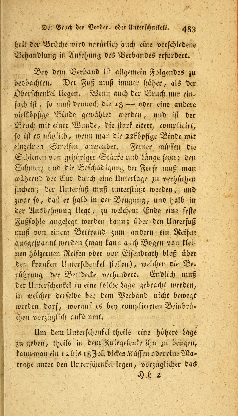 !^er Q5i*ucr; bc^ ^ßorbei'- ober Unterfc^enfer^. 45;^ i)ck tiet '^vMjc t\}nh natüi'iid) aiid) eine t>crfcf}iet)enc Se^anblung in Jfnfclpiing tcß Q3erbant)e^ erfortierf* Set) t)em 5>erbant) i)l adgemein goIgentDeö ju beobacf)teiu !S>ci: gu^ muß immer §ü[per, a(ö t>er Obcrfdjcnfel liegen* ^15enn cutf; t)er 23ruc^ nur ein* \ad) ijT / fo muß tennod) tsie 13 — ot)er eine anterc mdUpfi^e Q3int)e gcu)d§[ee merben, unt) i)I betr Srucf; mit einer 5ßunt)e^ bie jlarf eitert; complicirt, fo ift e^ nuglicf), wenn man t)ie 22Fopfige 33inbe mit einzelnen ©treifen anment)er. gerner mülfen t)ie ©cl)tenen von gehöriger @rdrfe unb idnge fct)n; t>en ©d)nier3 nnt tic 3efd}d'oigung ber %ev^e muß man tt)d|)rent) ber Cur burc^ eine Untertage ju verlputf^en fua^en; ter Unterfuß muß nnteifiäipt merben, unt> pvav fo, baß er §a(b in ber Seugung, unb balb in ber ^u^tcfpnung Hegt, ju iDe[cf)em ©ibe dm fe)Te 3ußfo|)[e angelegt merben fann; über ben Unterfuß muß x>dn einem S5ettranb ginn anbern ein Üteifen <iuögefpannt tperben (man fann aucf; ^Sogen v>on f(ei^ nen t^ofgernen 3{eifen ober t)on ©tfenbratf^ bloß über ben fraufen Unteifd)enFeI jleflen), meidjev tnie Se^- i'ü^rung ber Settbec6e verfpinbcrt. S^nblid) muß ber Unterfd;en0e( in eine fold)e ^age gebracht werben, in me[d;er berfetbe bei) tem Serbanb nid;t bemegt njerben barf, n?orauf e^ bep complicirten ^einbm^ i^en vorjuglid; anfommt* \Xvix bem Unterfdjenfel i^ei{^ eine |)6§ere kge ju geben, tl^ei(^ in bem^niegelenPe ifin ju beugen, fann^man ein 12 hi^ isS^»^^ bide^ hülfen ober eine 9Ka* tra(^e unter ben Unrerfdjenfelfegen, t>orguglic^er t)a$