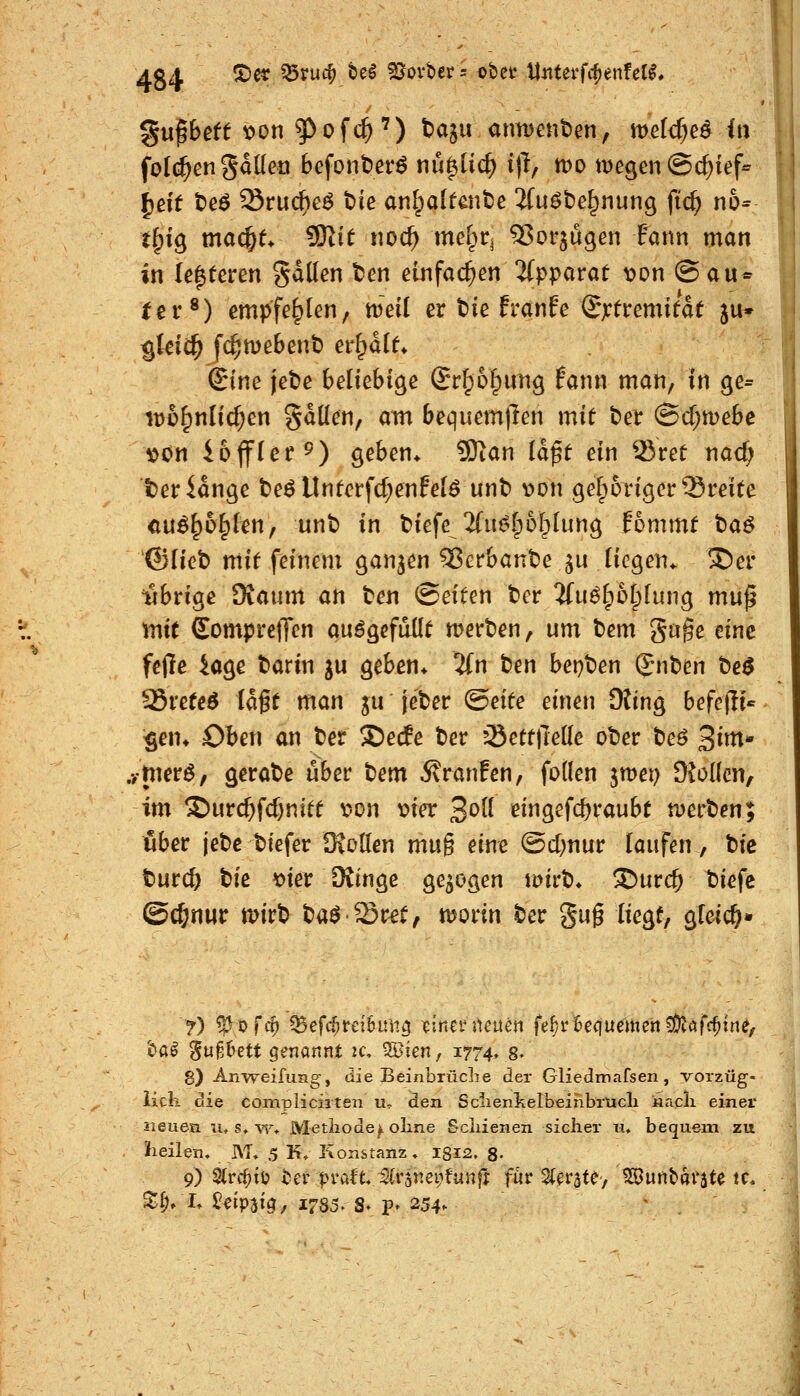 folc^en Sdüen befont)er^ nü^üc^ ijl, tt)0 megen ©c^ief« t^ig macl^e> 9Rit noc^ \nd)t^ ^or^ugen Eann man in U%Uxm gdllen ten eüifad^en 5(pparat t>on @au* fer®) empfehlen, mxi er t>ie franfe Sjctremifde ju* $teiC^ f($n)eBent) er^dl^ r ©ne jebe beliebige Sr^o^ung fann man, in ge= iDü^nlid^en gdKen, am bequem|Ten mit t)er (Sd;mebe »on iofflcf 9) geben* 9)tan ia^t ein ®ret nacf; teridnge t)eö tlnterf(f;enfe(ö unt) t>on gefporigertSmte au^^o^fen, unb in biefe 2(u{5lp6[plung fommf taö ©lieb mit feinem ganzen ^erbanbe ju liegen* 3)er iSbrige Oiaum an ben (Seiten ber 5fuö[p5t;Iung muß mit SomprcjTcn au^gefdüt merben, um bem gnge eine feile 4age barin ju geben* lin ben bepben ©nben be^ S&xttt$ lagt man ju' jeber ®nU einen Oting befejli« $en* Oben an ber S)ec!e ber ^ettjTeüe ober beö 3^«^* .•/{nerö, gerabe über bem 5?ranFen, foden jmet) 9^o((cn, im ©urc^fc^nitt v>on mer 3^^^^ eingefc&raubt n)erben; über jebc btefer DioUen vaw^ eine ©d^nur laufen, bic turcö bie t>ier OJinge gebogen iDirb* !S)urc^ biefe ©c&nur mirb baöSret, morin ber gug liegt, gfeic^» «^a^ '^xxfMtt Qzx\<xnni u\ Sßten, 1774* 8- 8) Anweifung, die Beinbrüclie der Gliedmafsen, vorzüg- lich diQ compiiciiten u- den Sclienkelbeinbrucli kacli einer neuen lu s* ^^ Metiiode^olme Scliienen sielier ii, bequem zu heilen. I\T» 5 K. Konstanz. 1312. 8- 9) 2(rc^tt) ter praft. ^(rsnei^funff für 2(^räte, ?S}unbai'äte tc* S:^, I» 5?eip3ig, I7§5, S. p» 254- ' .