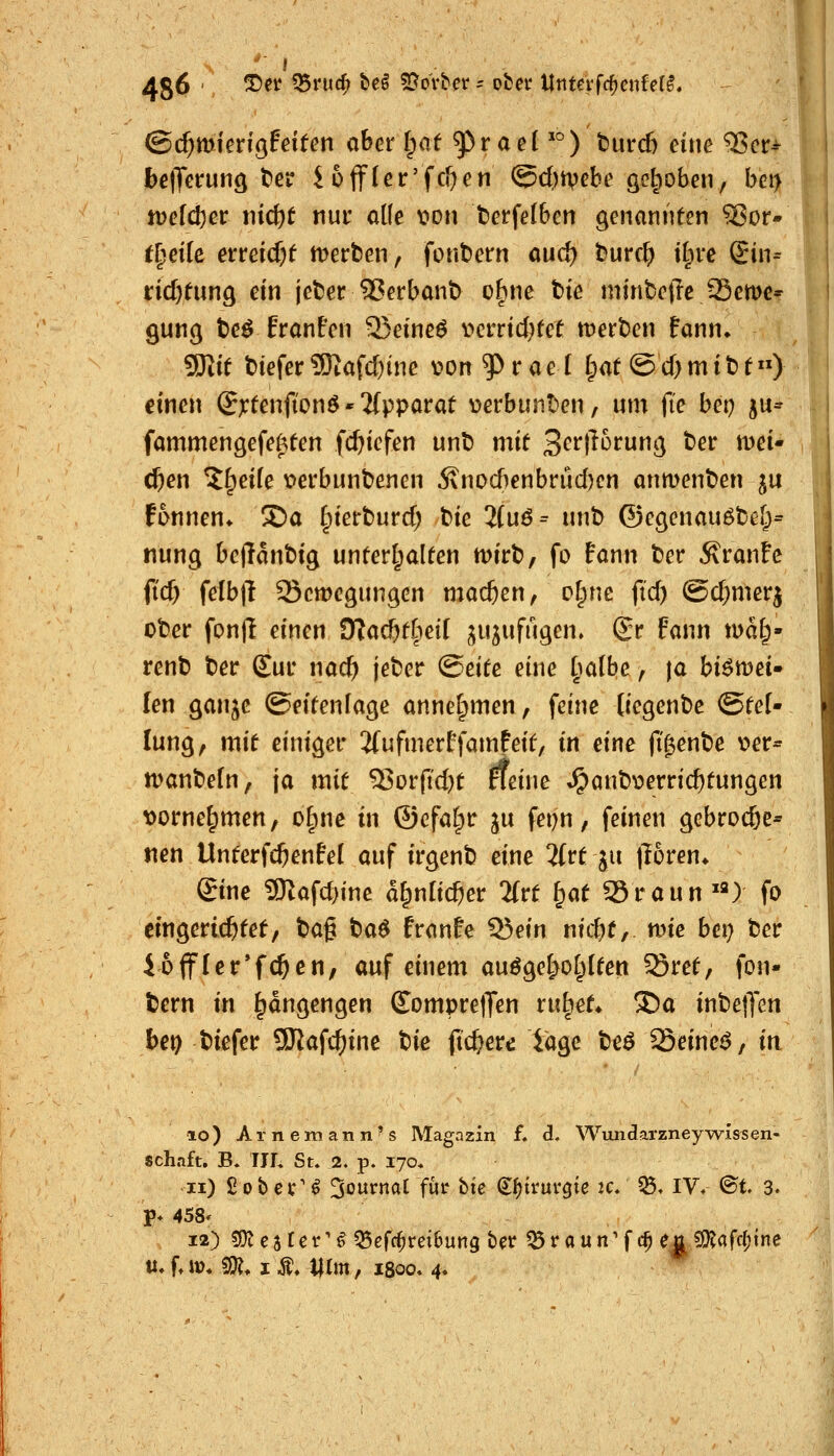 1 486 ' ^^^ ^ntd^ be^ 5[^ovber = übet Ur\teiid)cnUii* ' ' ©c^mierigfdfen aber ^at ^r ae('°) t)urc6 eine ^cr^ bciTetrunö ter Hifleir'fcOen (5cl)tvebe öel;)oben, bet> jDefcber nic^t nur alle von berfelben genannten ^or- treffe eiTeicf)f n^erben, font)em dw^ t^urc^ tt;ii*e iSin^ rid>tunö ein jet^er 5?erbant) ebne tie minfcetrc Seme* gunc; t)eö Eranfen 25eineö v»crricbfet werben fann^ 9)iif t>iefer 9Kafd)ine von^rael Ipat @cf)mit)t) einen ©x^enftonö«ifpparat verbunt'en, um fte bei; ju* fammengefe^ten fcf)iefen unt) m\t Scrtiürun^} bei: mei- eren ^^eife v>erbunbenen 5\nocf)enbrüd)en anmenben ju f6nnen* ®a ^terburcf; feie 2(uö= unt) ©ecjenauöbe[;= nung bcflanbig unferl;alten mirb, fo fann ber Äranfc (tcf) felbtl Scmcgungen mac&en, c^ne ftd) Sd;merj ober fonll einen 9?ac&tliei[ jujufugen, £r fann wa^- renb ber £ui' nac^ jeber (Seite eine ^^a(be, ja hxtx^ti* len gan^e ©eitenfage annelpmen, feine (iegenbe ©fe[- lung, mit einiger 2(ufmerffamfeit, in eine (Tgenbe v>er= manbefn, ja mit ^t)rftd)t neine ^anbverric&tungen \)orne[pmen, oI;nc in @cfa(;r %\x fepn, feinen gebrocöe- «en Unterfc^enfel auf irgenb eine %ti ju poren* ©nc 9Kafd)ine d^nlic^et lixt f;at SSraun ^2) fo eingerichtet, '^<x% ba^ franfe 53ein nicbt, mie bei) ber 46jfler*fc^en, auf einem auöge^ol^lten Sret, fon- bern m ^dngengen (TompretTen rubet* J)a inbetJen Jbe^ biefer 9Kafc^ine '^\t (tc&ere iage beö Seinem, in 10) Arnemann^s Magazin f. d. Wundarzney-wis^sen- schaft, B» IJL St. 2. p. 170. 11) Sobet'^ %^\xtv.<xi für bte d^jirur^te 2c. ^. IV« ©t 3. P* 458* 12) fDlcstet-'^^efd^reiBung ber ^raun'f c^ eu ?Kafcf)tne