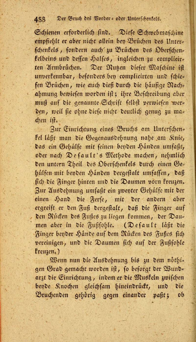 ©edierten erforderlich fint. ©iefe ©c^tDe&mafci/inc cmpfid^lt er aber nic^t allein bep Srücben t)e^ Unter^ fc^enfelö, fonbern aud/ju 25rurf)en t>eö £)bcrfcl;en= felbein^ unt) t>e)Jen «.^aifeö/ ingieid)en ju complieir= ten 2(rmbrud;en. ©er £Ru|eii t)iefer 3)]afd)ine i|l unt>erfennbar, befonter^ bei) complictrten unt) fc^ie= fen SSruc^en, mie aud; tiie^ tiurc^ t)ie §auft'ge £Rad)^ a^mung bemiefen mort^en i\l; ilpre Scfdjreibung aber mu0 auf t>ie genannte ©d;rift felbfl ^»ermiefcn nuer- pp}^ meil fie olpne tiefe nid;t t)euttid; genug gu ma- q)i!n i)T. 3ur ^nnric^fung eine^ ^Sruc^^ am Unterfc^en^ Fei iä^t man t»ie föegenau^befinung nalpe .am Sink; taß ein ©el^ulfe mit feinen bei;t>en Spänt^m umfaßt, oter nac^ I)efault'ö Sllet^ote mad;en; nel^mlic^ ten untern %^cii teö £)berfd)enfelö burc^ einen ®e- hülfen mit bet)ben ganten bergejlalt umfallen, taf pd) t)ie ginger ^inten unt» tie !©aumen ^orn freuten» 3ur 2(uöt)e|)nung umfapt ein jmei)ter Öe^ülfe mit bcr einen ^ant) bie gerfe, mit ber ant)ern aber ergreift er t)en gu^ t^ergeflalt, ta^ t»ie ginger auf ten 9vu(fen teß %n$e6 ju liegen fommen., ter Dau- men aber in tie gu^fof^le* (S!)efault la^t bie ginger bei)t)er ^dnte auf t)em dtMen beö gupe^ fid; t>ereinigen, unt) bic Daumen ft'c^ auf t)er gu^foBlc freuten*) ^ SBenn nun tie 2(uöbe^nung biß ju tem n5tln= gen^rat) gemacht morten i\l, fo beforgt ber S$unt>= ar^t t)ie Einrichtung, inbem er bie ?Ku6feln jiüifc^en bet)t)e Änoc^en gleic^fam ^ineintrücft, unt) bie Sruc^enben gel^orig gegen einander v^^t; ob