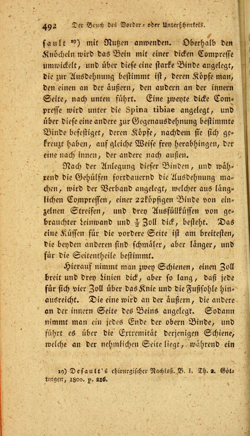 49^ ^^^* Q5riic^ tes ISorters ober Untevi(f)enMi* fault '9) mit Ülu^en aimenten. Oberhalb tm Än6d;eln ttnrt) taß ^cin mit einer fciden SomprelJe unnDi(felt, unt) über tiefe eine |larfe ^int>c angelegt, t)ie jur ifu^be^nung beflimmt i|l, tieren Äopfe man, t)en einen an t)er dauern, t>cn antern an ber i^nern <Beitc^ r\ad) unten fü^rt* (^im jmei)te tiefe £om« prelJe n)irt> unter tie Spina tibiae angelegt, unt über tiefe eine antere jur©egcnauötefpnung bejümmte Sinte bcfejliget, teren Äopfe, nacktem (Te ftcT; gc= freuet Iiaben, auf gleicf;e ^eife frei) f^erabfpingen, tcr eine nacf) innen, ter antere nac^ au^en* 9^ac^ ter 'itniegung tiefer hinten, unt tt)af^= tmt tie ©e^üifen forttauernt tie '^u^tefpnung nia« c^en, nnrt ter Verbaut angelegt, meld;er au6 lang= liefen (^omprejfen, einer 22E6pftgen ^^inte t>on ein^ feinen ©treifen, unt trep 5(uöfüüfutTen \?on ge^ braucf)ter ieinmant unt JSoll tirf, bejle^t* 2)a^ eine .SülJen für tie t>ortere ©cite ijl am breite|Ten, tie bellten anteren fi'nt fc^maler, aber langer, unt für tie @eitent^eile bejlimmt* t^ierauf nimmt man ^wet; (Schienen, einen 3^^ Breit unt trei) Unten tief, aber fo lang, ta^ jete für fic^ vier 3^11 über taöÄnie unt tiegu^fol^le lpin= au^reic^t* S)ie eine tt)irt an ter andern, tie antere on ter innern (Bcite te^ ffiein^ angelegte (Sotann nimmt man ein jete6 Snte ter obern Sinte, unt fübrt e^ über tie S>tremitdt terjenigen ©cf^iene, ttJckf^c an ter ne§mlid)cn@tnte liegt,-ma^rent ein ttnmn, 1800. p* &i6*