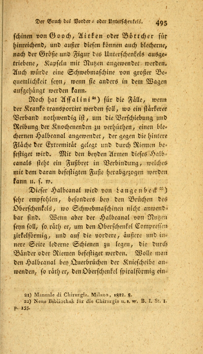f($inen t>on©oo($, 2fitfcn ot^ev ^bttd)ev für ^inmc^ent)/ unt) auf er t)icfen fonnen auc^ blecherne, nac^ t)er ©r&f e un'ö ^igur te^ \lntet}d)cnM$ au^e^ tviebmCf Ä'apfetn mit DTu^en angemenber mert^en* 2(ud) tt)urt)e eine ©c^mebmafc^ine x>on proper Se= ciuemlicf;fcie fet)n, wenn ftc anbcr^ in t)em SBagen aufgel^angt tvevtien fann. moc^ ^at 2l\Jaiini'') für tte gatte, menn t)er Äranfe tran^porüirt mertsen foK, tpo ein )ldrferer ^er6ant) not^menbig i(l, um bie Serfc^iebung unt) Oveibung t^er 5vnoc^enent)en ju ^er6ut§en, einen ble^ ehernen ^albcanal angemenbet, t^er gegen t>ie 5infcre %läd)e ter Qxtvemität gelegt unb tntd) Kiemen be- fejliget tpirb* ^it ben bei)t)en 2(rmen biefe^ Syaib- canal$ \le^t ein gufbret in^erbinbung^ tvddj^i? mit bem baran befe|lig(en guf e öerabgejogen tperbcn fann u. f. nn J)iefer^^a(bcanal mirb r»on iange n bctf ^^) fe^r empfohlen, befonberö bet) tm ^rudjen bci5 öberfc^enfels^, mo ©c^mebmafc^inen nicf;t anmenb^ bar ftnb* ^enn aber ber t^albcanal v>on SRugeu fepn foK, fo rdt§ er, um ten Oberfc^enfel ComprelTcii jirfelformig/ unb auf t^ie loorbere^ dufcre «nb in- nere (Bdte (eberne ©c^ienen ju legen, tie burcT) Sdnber ober Kiemen befetliget werben* SBoilc man ben »^albcanal bei) £luerbrücf;en ber Äniefc^eibe an^ tvenben, fp rdtf;er, benOberfd;enfeI fpiralfcrmig mu 2i) Manuale di ChiruTgia. Milano, igIS» 8* 22) Neu© Bibiiothsh für die Gliiruagie u»s, w, B, I. Sr, l, P» 155» ,