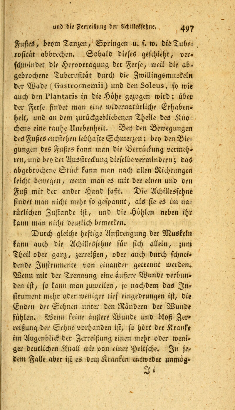 ro|l:tdt abbrecfccn. <Bobait> t)iefeö gefc^ie^e, ver= f(^tt)int)et t)ie *^ert>orragung t>er Serfe, tDeil t>k ah« gebrochene %ubevofität tuvd) t)ie Smiüingömuöfeln ter ^at)e ( Gastrocnemii) unt> t»en Soleus, fo mie öuc^ ten Plantaris in tie^b^e gebogen mu't); über te^r ^erfe findet man eine mibcrnaturlic^e Sr^aben^ ^cit, unt) an t)em ^urücfgebliebeaen Xi^eik t>e$ Stno^ t&en^ eine rau§e Uneben^ei^ ^et) t)en '-öemegungen ^J b£^5ufeöenf|lG[^en lebhafte ©c^mer^en; be^ t)en^ie= gungcn te6 gupeö rann man t)te ^'erructung v>erme^* ren, mit) bet) bcr 2(u^jtre(f ung t)iefelbe x)ermin&ern; t)a$ .. abgebrochene @eücf fann man nad) allen öiid;tungen leicht bemegen, rnenn man e^ mit tev einen unt) t)en Su^ mit t)er ant)er »§^ant) fa^f* 2)ie 3{c^ille^fe§ne jt'nbef man nic^f melpr fo gefpannt, aU fie e^ im na= » rüflic^en 3^^^^^^ ^f^/ i^^ ^^^ *§6^(en neben i§r fann man nlcl)f teutüc^ bemercen* 2)urc^ gleiche ^efli'ge 2(n|^rengung ber SRu^fefn fann auc^ bie 2{cf)itfei?fG|ne für t^'c^ aKein, jum ^§eU ober gan^y jerrei^en, über auc^ burc^ fd;ner* benbe 3n(?rumenfe Don einanber getrennt werben^ §Senn mit ber S^rennung eine äußere SBunbe t?erbun* tm i|l/ fo fann man ^ua^eflen, fe nacf;bem taß 3n* prument melpr ober meniger tief eingebrungen i{l, tiie <£nben ber ©e|)nen unter t)en fKanbern ber SBunbe fü^(en> ^enn feine äußere Sßunbe unb bloß 3^^:* . reipung ber (Betone ^or§anben ijl, fo §6rt ber Äranfe im ^(ugenbHcB ber 3^^^eif ung eintn me§r ober n^eni^ 9er beutlic^ert ^nal! ane \)on einer ^^eitfc^e* 3n je* jbem Saüe aber ift e$ ^tm ^mnfm mmei>et Mnmoä*