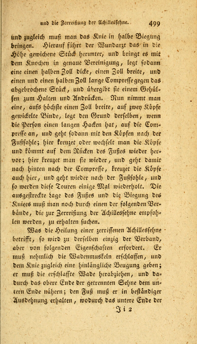 ünb sugteicf) mu^ mein taö 5tnie in fial6e SSiegiing l^ringen* hierauf fu^rt t)er Sßunbar^t t)a<5 in t:c ^ofpe gemic&enc ©ttuf [perunter, unt) bringt eö mit tem ^nodjcn in genaue SJercinigung, legt fobann eine einen Jpdben 3oö tiefe, einen 3^^ breite, unt) einen unt> einen |alben3t>U lange Sompre^Je gegen taö abgebrod^ene (BtMf unb übergibt jte einem ®ei)nU fcn ^um *^atten unt) 3(nt)rücEen* SRun nimmt man dne, auf^ [p6ci)jle einen 3o(l breite, auf jmei) Sopfe gonncfelte ^inbe, legt t)en ®runt t)erfe(ben, tDcnn t)ie ^erfon einen langen »^acfen Ipat, auf tie (Tom« prejTean, unt) ge^t fobann mit t)en topfen nacfi ter gugfolple; ^ier freujet ober tt)ed)fe(t man t)ie itopfe unt) fommt auf tem Kucfen beö §ufeö tDieber ^cr» \)or; ^ier freutet man fte wjieter, unt» gel^t tamit nac^ Ipinten nad) ber ffomprejje, freutet bie Äopfe auc^ 6ier, unt» ge§t mieber md) ber ^upfo^le, unt) fo werben biefe *Jouren einige SJial mieber^ott* !Sie auögetlre<fte kge beö gu^e6 unb bie Siegung be^ 5\nieeö mup man nocl) burc^ einen ber folgenben ^er» bdnbe, W ^uv S^rvti^ni;]^ ber ifdjiileöfe^ne empfo^* (en werben, ju eripalten fuc^en* ^a$ ^k »Reifung einer jerritT^nen 3(d)iKe6fefpne - betrifft, fo wirb ju berfelben einzig ber^erbanb, «ber t»on folgenben ©genfc^aften erforbert* (Sc mu§ nelimlic^ t>ie ®3abenmu^feln etfc^taffen, unD tem .Knie jugleic^ eine fpinlanglid)e Beugung geben; et muf t)k erfc^(ajfte ^atie ^erab^ielpen, unb ta^ turc^ ba^ obere £nbe ber getrennten (Seltne bem nn^ tern @nbe nähern; t^en gu^ mu^ er in bejianbiger ' 2(u^be§nung ev^<\Ucn, wobwrc^ t^a$ untere Snbe ber 3i2