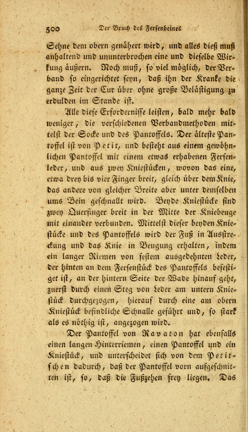 @e§ne t»em obern genauere wirb, unt) affeö bieß mug an^altent) unb ununterbrochen eine unt) t>iefe(be 5öir* fung dufern* O^oc^ muß, fox>ieI möglich, tJerSSer^- baut) fo eingerichtet fet;n, baß i§n ber Äranfe bie ganje 3ei^ ^^^ ^^^ wb^^^ c>&ne grofe Seldjligung ju erbulben im ©tanbe i)i* ^(le biefe SrforbevniflTe (eijlen, 6alb metpr balb ttjeniger, t>k \?erfd)iebenen SJecbanbmet^oben mit=^ tei\i ber @ocEe unb be^ fanto^eU. S)cr attelle ^an- eoffel ift t>on '^ etit; unb bepe^t au^ einem gemo^n- tiefen ^antojfct mir einem ettva^ erhabenen gerfen= leber, unb <in6 jmei) ÄniejlucEen, tt)ot?on t)a6 eine^ etwa tvcr)hi6 t>icr §inger breit, giei^ über bemivnie, taö anbere X)on gleicher 53reite aber unter bemfe(ben um^ ^ein gefd;na((t mirb. Sepbe 5\nietlucfe ftnb gmei) öuerjt'nger breit in ber IBxitte ber Äniebeuge mit einanber V)erbunr>en* ^itte\\1 biefer bet)t>en ^nk^ tluife unb t>e$ ^antojfel^ mirb ber ^uß in ifu^lrre- <Eung unb t}a$ Änie in Beugung erhalten, inbem ein langer Üviemen t>on fejrem auägebe^nten ieber, ter leinten an t)cm %et\m^üd beö ^antoffel^ befejTi^ get i|T, an ber ^intern (Beite ber SBabe ^inauf gelpt, 3uer(l burc^ einen ©teg t>on ieber am untern ^nie^ ftücf burcfyge^ogen, hierauf burc^ eine am obern ^niejluc! befi'nbUd)e @^nal(e gefül;rt unb, fo jlarf cl$ e^ not^ng iji, angezogen n)irb> 3)er 9^<^ntofl^eI t>on Sa\?aton ^at ebenfalls dnen langen ^interriemen, einen ^antojfel unb ein ^niejri^c!, unb unterfc^eibet fi'c^ ^on tem '^etit« fc^en baburc^, baß ber ^^^in^ojfel t>orn aufgefcf;nit- ten i)f, fp, t^a^ W Supje^n fr^^ liegen» S?a^
