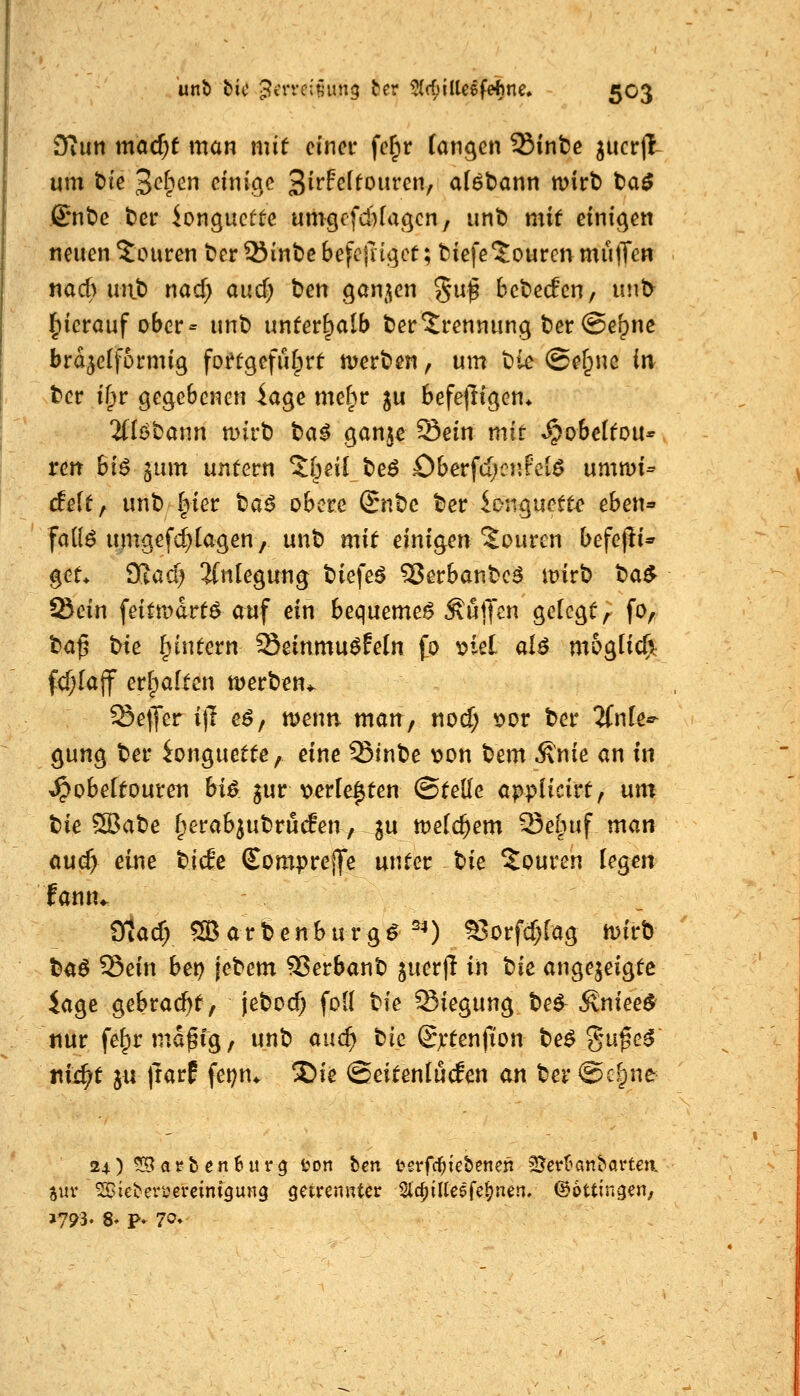 Diuti mQcf;f man mit einer fe^r (ongen Sinte jucrji um t>ie ^d^cn einige Si^^^f^ouren, aföbann wirt) t)a^ ß:nt)e t)er iongucüte umgcfcbfagcn, unt) mif einigen neuen Touren ^er SJinbe befc{ngcf; tiefeJourcn mutTen nad) unt) nad) au6) ben gan^^en %n^ bebecfcn, unt> hierauf ober = unt> unterhalb Verbrennung t)er@e^ne brd^ctformig fofügefiHprt werten ^ um t^ie ©ef^nc in t>ct if)r gegebenen iage mehr ju befefligen* %Uba\m mvti ba^ gon^e Sein mit ^obetfou* ren bi^ jum untern ^[^eil t>e^ Oberfd;cnfciö ummi^ delt^ unt» |>ier ta$ obere Snt)e t)er longuett^ eheU'' fa((^ umgefd)Iagen / unt) mit emo^en Touren befejfi* get> 't^ad) 2(nlegung tiefet ^erbante^ mirt) ta^ tBein feittt)drt6 auf ein bequemet Äuijcn gelegt, fo, t)a^ tne ^intern Seinmu^Feln fo ^iel aU mb^lid): fcfjlajf erfpaltcn merben^ Keffer i)1 eö, menn man, nocf; t>or t>er ^fnle*^ gung ter ^onguette, eine Sinbe von ^em ^nie an tu ^obeltoureti hi^ ^ur verlebten ©teile ai^piich't^ um tk^atc [perab^utrucfen, |u metc^em Seliuf man aud) eine tiefe Compreife unter tie Touren legen lann«. Otacf; ^arbenburg^ ^^) ^orfcf^rag mirb baö Sein bet? jebem Verbaut) guerjl in bie angezeigte iage gebrad^t, jebod; foü tie Siegung teö Äniee^ nur fe^rmd^ig, unt) and) tie Sjrtenfion t>e^ gu^e^ jiii^t jn irarf fei?n* Sie ©eitenlücfen an ter ©c^ne 24)^arbcn6urg ton bcn t^grfc^iebenen SJerltanbarten auv ^ieberi^ereini^ung getrennter Slc^ilCeefernen, ©ottingen.