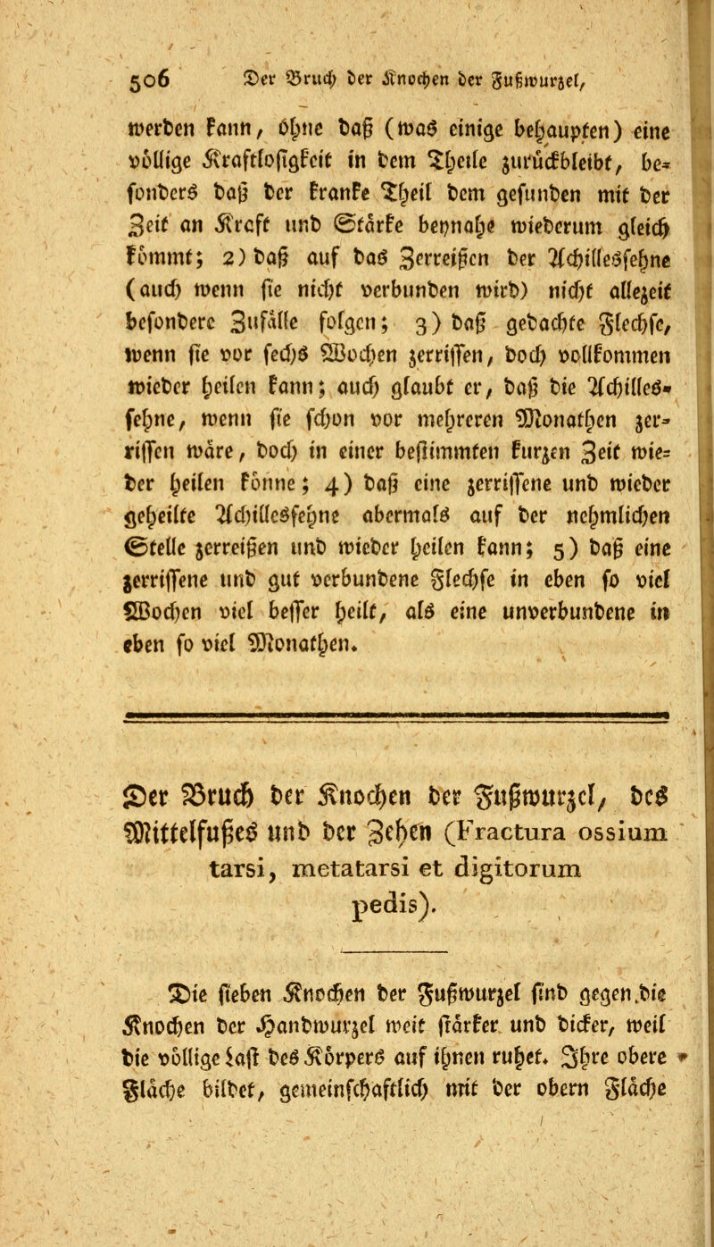 iverten Fann, 6(;!ic tiog (maö einige behaupten) eine voüige Ä>aft(o(iöfctt in tcm 5[;et(e jui^ücfbleibe, bc* fonticr^ t)a0 t)cr franFe Zi^eii t)cm gefunt)en mit t)cr 3ei( ön Äroff iint) Statte bepno^ö mieberum gteic^. fommt; 2)t)a§ auf toö 3^^»^eigcn ber 3(c^i(lc>5fe|ne (aiicf) menn fie nicbf v>erbunt)en mvh) nid^t allezeit befonberc 2^\^a\k fofgcn; 3) baß ö^bac&re gtcc^fc, luenn fte t?ür fed;^ Sßod^en jerri|Ten, bod) t^onfornmen JDiebcr Reifen Fann; aud; gfaubt er, ta^ bie 'i((i)iiUßm fe^nc, menn fte fd)ün t)or mef;reren 3)^onatC;en jei*- rilJcn märe, bod) in einer beflimmten Furien ^eit me= ter feilen Fonne; 4) baf? eine jcrritJene unb miebcr geseilte 2(d)iücöfel;ne abcrmof^ auf bcr ne^mlid^eti ©teile jerreigen unb mct)ct feilen Fann; 5) ta^ eine jerritJene xmt ^nt \)erbunbene 8fed)fe in eben fo \>iel S[Bod)en v>icl betJer ^edt, al6 eine un\)erbunbene in eben fo loiel SKonat^en* 55er S5rud& tn Änoc^en bcr ^u^murjcly ic$ ?8?ittelfu^eÖ «nb bcr 3^^^ (Fractura ossium tarsi, metatarsi et digitorum pedis). S)ie fteben ^ncdöen ber ^wf^jurjel fl'nb öe^en^big Änoc^en bcr .^anbrnur^el weit frdrFer unb bicFer, mit tie t>6ntgekft beö^6rper^> auf if;nen ru^et* 3|jre obere §lad}e bildetf gcmeinfcl^aftfid; ntit ber obem gldc^e