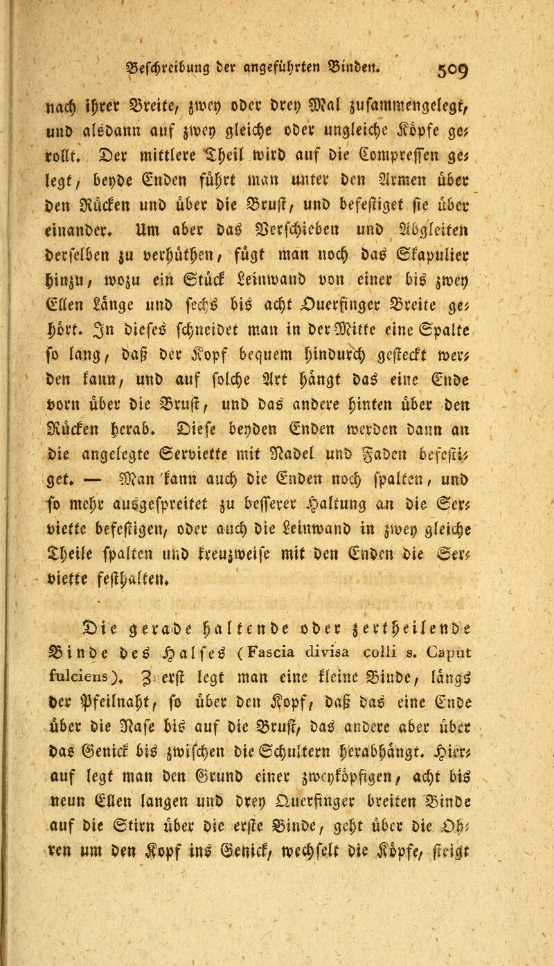 tiac^ iJreV Q3mte, javt) oDci; t>xet) ^al jufammencjelegf, irnö aleOann auf imt} gleict)e oDev ungleic{)e ^opfe ge? toKt» 2)ej; mitfle»;e %f)e\i mtt) auf Die ^omprelfen ge^ legt/ kpOe (SnOen fupft nun rnnex t)cn SIvmen uBet? t>ett ^Mm unt> u6ev Die ^tn^f unD 5efe|liget fie übet dnauDe^ Um aber Da^ sgerfc^iebeit unD 5l6g[eiecrt t>ei:felbett ^u üetfütje«/ fugt matt uoc§ Da^ 6fapuüej; |itt|U/ tt>o$u ein (BtM ^einttjanO tjoit einer h\ß ^mt) düen Mttge uttt> fec^^ M0 ad^t X)uerpuger ^Breite ge^ Joi't* 3n Dicfeö fc^rieiDet man xnt)cx^itU eine 6palte fo lang/ tag Der ^opf bequem pinöurc^ gcf!ecft mer^ l)en faun, unD auf fol4e ^rt ^n^t t>a^ eine €nDe t)ortt über Die ^ruft/ unD Da^ auDere ^intm übet t)en tüMen ^cxab. Siiefe bei)Dett €ttDen n^erDen Dann an Mc angelegte (BexmctU mit ^aDel unD gaDeit bcfejti^ get» — ^an'Umx aucl^ Die €nDett noc^ fpalteii, unD fo mepr auegefpteitet §u kfferer .paltung an Die @er^ i>utte befefligen/ oDer and) Die ^einmanD in pvei;} gleiche il^eile ipalten unD h'eu^it?eife mit Den €nDen Die (5m Sie geraDe ^^ItenDe oDer ^ertpeilenDe IB i n D e D e ^ ^ a l f e ^ ( Fascia divisa colli s. Caput fulciens)^ 3= erfl legt man eine flcinc ^iuDe/ Idng^ tcx ^feilna^t^ fo über ticn ^opf/ t)a^ ^a^ eine €nDe Aber Die S^afe bi0 auf Die ^rufr^ Hß anDere aber über H^ ^enid biß ^mifc^en Die (Schultern ^erab^a^gt* Jpier^ auf legt man Den ©runD einer jmcpfopfigen/ ad)t biß neun €llen langen unD Drei? D.uerpnger breiten ^inDe auf Die @tirn über Die erfle ©inDe, ^e^t über Die Oh-i Xin um \)(n ^opf in^ ^enicf/ ivec^felt W j?6pfe/ frcip