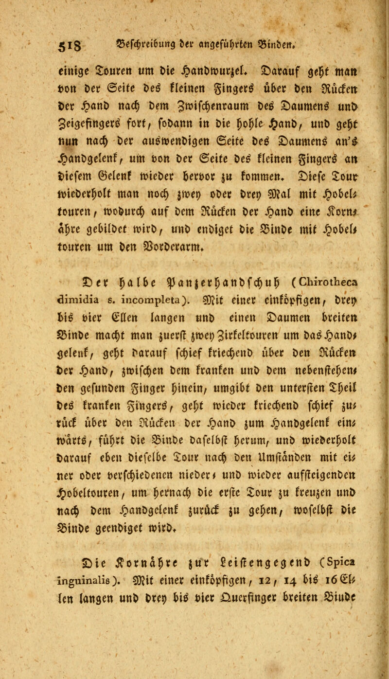 einige Soureit um t)ie ^anbnjuciel* S^atauf ge^e man ton Der 6eife t)eö flcinett Singer^ über Den tHudcn Der ^anö nac^ Dem Jwifc^enraum t>e^ ^aumenö unO 3eicjefingeri^ fort/ foDann itt Die ^o^Ie J^anD, unt) (je^t «utt nac^ Der au^menDigeit ©eife De^ S^aumen^ an'^ ^anDgelenf^ um tjon Der 6eite De^ flcittett gittger^ an t)icfem ©elcnf ivieDer &ert)or ju fommen. Siefe ^our tt)ieDer5oU matt ttoc^ jmet) oDer Dret) 5D?a( mit S^^hcU toureit; tt)ol>urc^ auf Dem ^ucfett Der ^attD eitte ^omi äjre gebilDct ttjirD^ uttD ettOicjet Die S3ittDe mit ^obeli tourett um Dett §8orDerarm» t)er l^albe ^atijer^atiDfc^u^ (Chirothcca dimidia s. incompleta), ^it eiiter eitifopft^ett^ Dre^ h\ß t)ier ^öett latigen uttD eitte» JDaumett breitet! S5ittDe mac^t matt ^uer|I jttjep J^^^cltourctt um Da^^atiD^ ^eUntf ge^t Darauf fct)ief friecf)eitD über Dett Svücfett t>er ^anD^ ^tt)ifc^ett Dem franfen unD Dem nebetifle^em Den cjefunDen ginger hinein/ umgibt Den unterjten %l)e\l teö franfen gingerö^ ge^t n>ieDer friecf)enD fcf)ief $u^ tüd über Den fjiüdcn Der .^anD jum ^anDgelenf ein^ tdaxtßf fü^rt Die ^iuDe Dafelbfl ^erum^ unD ö^ieDer^oU Darauf thcn Diefclbe ^oiir nac^ Den UmjtanDen mit c'u iter oDer t)erfc^ieDenen nieDer< unD micDer auffleigenDen J^obeltouren, um l^ernac^ Die erfte !lDur ju freuten unD jtac^ Dem ^anDgcIenf luxM ju ge^en, »ofelbjl Die ^inDe geenDiget wirDt SMe Äorna^re ^ur ^eif!engegenD (Spica inguinaiis). ^xt einer eittfopfigen, 12 f 14 hiß 16 (tU Un langen unD Dret) biö t)ier i^uerfinger breiten SiuDc