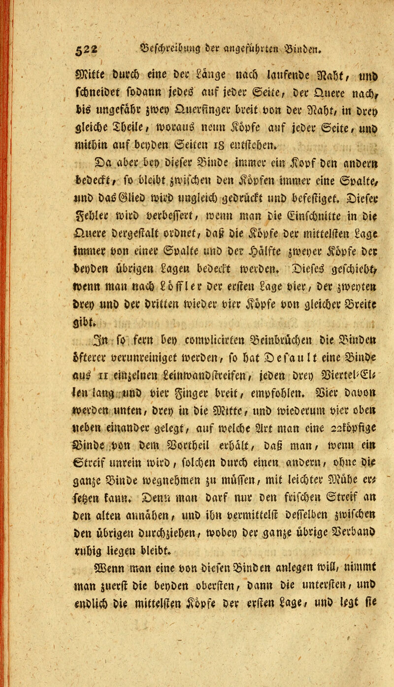 WdtU but*c5 eine Dei* 2anQe nacö laufettt)e ^aUr m}> fcfeneiöet foöann jeDe^ auf jei^cr (5d(e, Oei: üuece tmc^^ l>t^ ungefdßc ittjct? Daiet-^nöei; Dveit t)on öa* ^la^t, in öw Sleicöe Sßeile/ ivofau^ wenn i?5pfc auf jcDei* (Seite/ uuö ntitBiti auf bcDDeu @eitcu ig eutüe&en» 5^a ab€!i:^ct) i>i^fee ^inOe immet* ein ^opf Den anöei'ti hthcdtt fo bleibt ^tiüfc^en Den Mvfen tmnm eine 6ua!te/ unt) Dai^^Heö mii'ö ungleicC) j^eDrücft uuD bcfefliöet* ^ufe^ ^chUc roicD tjerbejTert/ itjenn man Die ^infcönitte in Die D.uere Dergeflalt orDnet/ Dag Die ^opfe Det mittelHen ^agc tminer tjon einet* ©palte unD De»: S^alftc ^met)ef ^opfe De5 beoDen ubdöen Uqcü beöecft n)evDen* ^Diefe^ 9efcl)ie[>t/ ivenn man nacö ^offler Der erden ^age biec/ Dec^meDte» ttet) iwD Der Dvitten tvieDei' bicr ^'5pfe pon ^l^tcöev S5reitc 3n rp fem bei) cömpiidrten ^einbvüc()en Die ^TnuDett iftem* tretunveiniget it^ecDeUr fo ßat Gefault eine ^BinDe ÄU^ir einzelnen MimanDITteifen/ jeDen Dreo $8iertel^€l^ len lang %tinD Hec ginget* breit/ empfohlen* S3ier Dapon mvDen unten/ Drei) in Die 53?itte/ unD mieDerum i>ut oben tieben einanDer gelegt/ mf meiere 2lrt man eine 22fb\>fi$c l^inDe ;t)On Dem ^ort^eil erbdlt/ Da§ man/ n?emi ein Streif unrein iDirD / folc^en Durc^ einen auDeru/ obne Dij^ san^e ^inDe tvesneömen ju mulTen / mit leic&ter ^lube cr^ fe^en fann» 2)enu man Darf nur Den frifclyen ©treif an ten alten aundbeu/ unD ibn permitteli! Deifelben ^wifcöen Den übrigen Durchhieben; mobei) Der gan^e übrige ^SerbanD «ubig liegen bleibt* SBenn man eine bonDi^fen^^inDen anlegen toiUi nimmt man juerft Die beoDen oberffeur Dann Die unterüeu/unD iuDUiÄ Di^ mitteilen Äopfe Der erllen Sage, unD l^gt (te