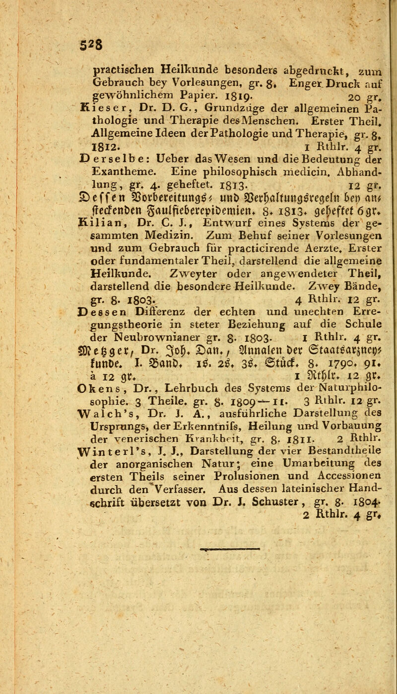 practischen Heilkunde besonders abgedruckt, 2uin Gebrauch bey Vorlesungen, gr. 8* Enger Druck auf gewöhnlichem Papier. iSlQ« 20 gr. Kieser, Dr. D. G., Grundzdge der allgemeinen Pa- thologie und Therapie des Menschen. Erster TheiU Allgemeine Ideen der Pathologie und Therapie, gr. g^ I8I2. I Rthlr. 4 gr. Derselbe: Ueber das Wesen und die Bedeutung der Exantheme. Eine philosophisch medicin. Abhand- lung, gr. 4. geheftet. igJS- 12 gr. £)cffen SSofbereitung^^ un)> ?ßexf)altnnQi):e^tUx heri an^ f!ccfettt)cn gaulfiebercpiDemien* 8* i8i3* gefiefm 631% Kilian, Dr. C. J., Ent^vurf eines Systems der ge- ßammten Medizin. Zum Behuf seiner Vorlesungen und zum Gebrauch für practicirende Aerzte, Erster oder fundamentaler Theil, darstellend die allgemeine Heilkunde. Z^veyter oder angewendeter Theil, darstellend die besondere Heilkunde. Zyvey Bände, gr. 8- 1803.^ 4 Rthlr. 12 gr. Dessen Difierenz der echten und unechten Erre- ^ungstheorie in steter Beziehung auf die Schule der Neubrownianer gr. 8- l8o3- I Rthlr. 4 gr. sjüit^QCXf Dr. 3o^*S)att*, Qlnnalen t)et; ©taateav^ttep? turne. I. ^anO* i^. 2ß, 3^. 6tucf* 8* 1790» P'» ä 12 gr* I ävt^lr. 12 gr* Okens, Dr., Lehrbuch des Systems der Naturphilo- sophie. 3 Theile. gr. g. 1809^-11. 3 Rthlr. 12 gr. Walch's, Dr. J. A., ausführliche Darstellung des Ursprungs, der Erkenntnifs, Heilung und. Vorbauung der venerischen Krankheit, g;r. 8- l8ll- 2 Rthlr. Winterl's, J« J., Darstellung der vier Bestandtheile der anorganischen Natur; eine Umarbeitung des ersten Theils seiner Prolusionen und Accessionen durch den Verfasser. Aus dessen lateinischer Hand- schrift übersetzt von Dr. L Schuster, gr. g- 1804. 2 Rthlr. 4 gr^