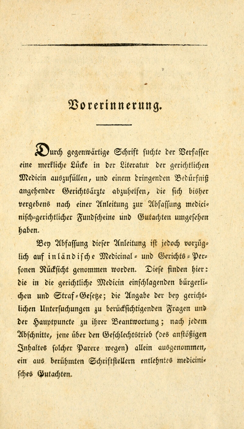 üftEBSOtSBEZ? ^orentttterung* cüur^ gegenwärtige ©djrift fiidjte ber Serfaffer eine merftid^e £ucfe in ber ßiteratut ber geridjtttdjett Sftebicin auejufutfen, unb einem bringenben 35ebiirfmß ange^enber ©ertrfjt6ar$te abhelfen, bie ftd) bieder »ergebend nacfj einer Anleitung jur 2(bfaffung mebici* nifd)*gerid)tlid)er §unbfcf)etne unb ©utarf;ten umgefefjerc £aben* Sßep 2(bfaffung tiefer Anleitung tfr jebocfj tfoqüg* üti) auf intänbifdfje 9Kebtcinat* unb ©eridjtö * 9>er* fönen 3?ücfftdj£ genommen Sorben. Diefe finbm f)ier; bie in bie geridfjtlidje üKebictn einfdfjtagenben bürgert djen unb @traf*©efe§e; tk Angabe ber bep gerieft* litten Unterfudfjungen ju beriitfftd)tigenben fragen irnb fcer £auptpuncte ju i^rer Beantwortung; nadj jebem Sfbfdfjnitte, jene über Un ©efd;letf;t£trieb (Des anfragen 3nf?alte$ fol^er Rarere wegen) allein aufgenommen, ein aus berühmten <3d?riftjMem entlehntes mtVicmi* fd)e$ ©utad)tem