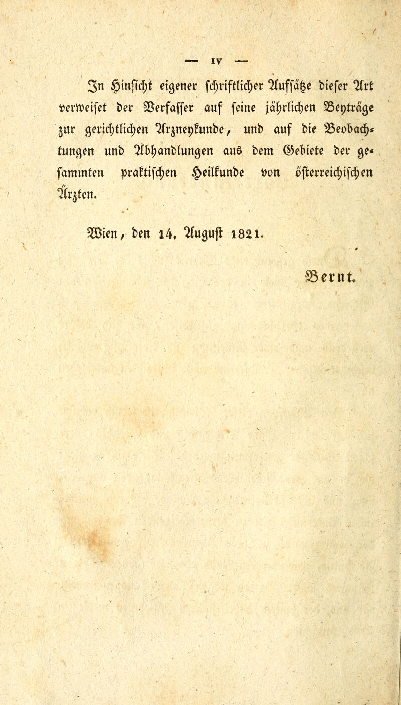 IV 3n $mftd;t eigener fdjriftltd)er 'Muffele biefer *}ltt ttertteifet ber fßerfaffet auf feine jäfjrlidjen S&tytt&Qt jur getrid;tltcl>ert %jnepfunbe, unb auf bie SSeobad)* tunqen unb 2fbf)anblun#en aus bem ®ebiek bei* ge« fammten pra£ttfd;en §etlfrinbe von o{lerreid;ifd;en 'itrjten. SBien, ben 14, 2tugufi 1821. Beritt