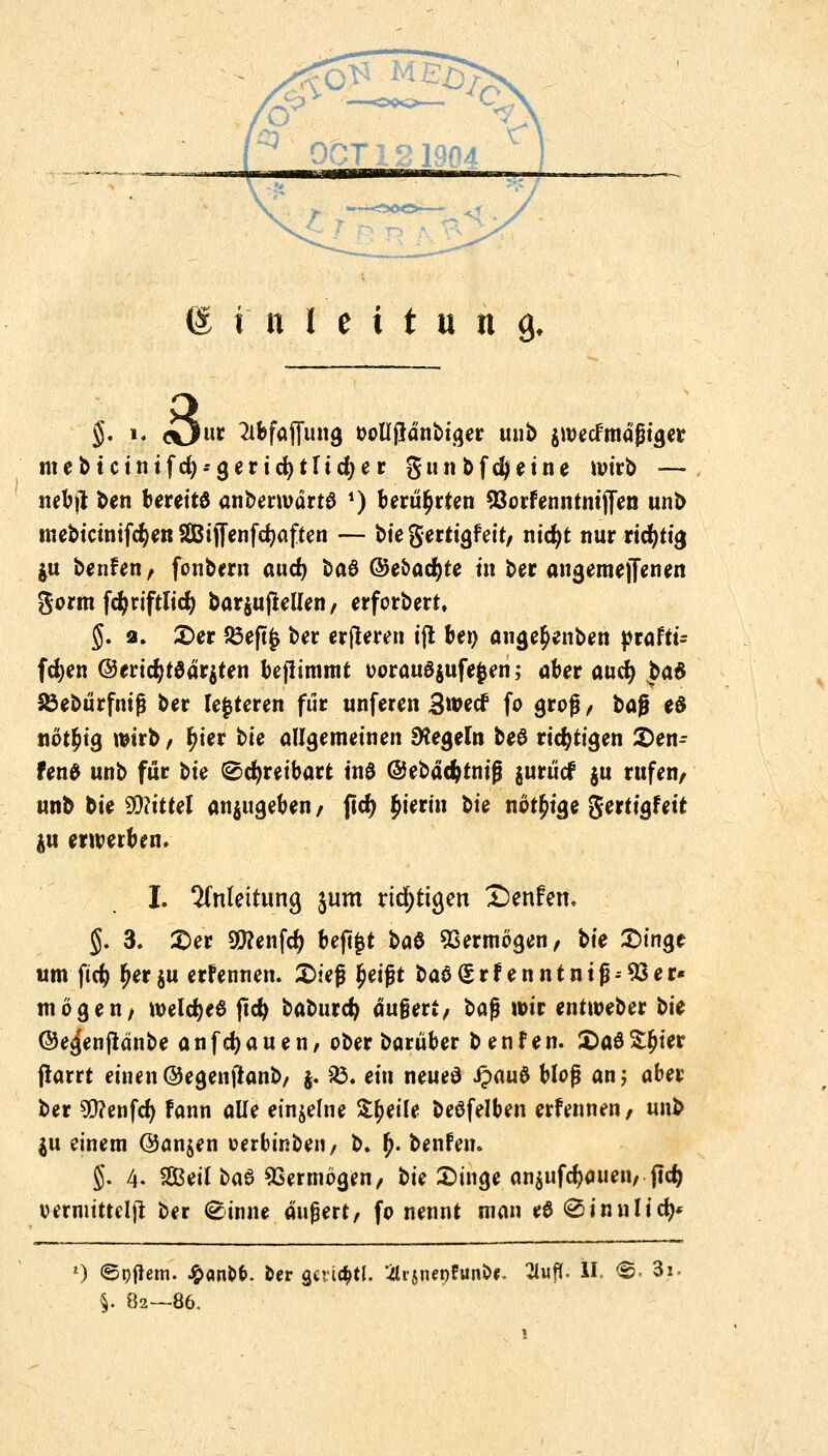 Einleitung §. 1. <öu* MfaiTung oolljldnbiger unb $wecFmagrer mebteintfet)--geriefytTid>er gunbfdjeine wirb — nebji ben bereits anberwärte *) berührten 93orfenntnij[en unb mebicinifcr)en SBijfenfcfyaffen — bie gertigf eit, nicfyt nur richtig ju benfen/ fonbern and) HB ©e&ac^te in ber angemejfenen ftoimfäfiftliä) bar$u (teilen / erforbert, J. 2. £>er £3eft£ ber erfleren ifl bei) ange^enben $taHi= fcfyen @ericr)tödr$ten bepimttit oorauöjufefcen; ober auet) £a$ SÖebürfnifj ber legteren fiir unferen Swecf fo groß / bag eö not£tg wirb / r)ier tic allgemeinen Regeln be8 richtigen 2)en- fen$ unb für bte ®cr)reibart tnö ©ebäcfctniß juriief ju rufen/ unb bie Mittel anzugeben/ ftcr) hierin Ui nötige gertigfeit ju erwerben. I. Anleitung jum richtigen Senfem $. 3. £>er 9)?enfc^ beftfct HB Vermögen, ^ie £>inge um ftcr; r)er^u ernennen. £>ieß £eifjt ba$(5rf enntni(h33er« mögen/ welcr)e6 (td) baburcr) äugert/ H$ wir entweber bk ©egenfidnbe anfdjauen, ober barüber beulen. £>aö££ier frarrt einen©egenjlanb, j. 83. ein neues J?au$ Hof an; aber ber Genfer) fann alle einzelne Steile betreiben erfenneti/ unb $u einem @an$en oerbinben, b. (>. benfen. §. 4. Seil HB Vermögen/ bie £>inge an$ufd)auen,jlcr) oermitteljt ber (scinne äußert, fo nennt man tB (Sinnlich l) ©pftem. £anl>&. ber gcvi^tl. 2li$n«)fun&*. 2iuff. II. $>. 3i §. 82—86,