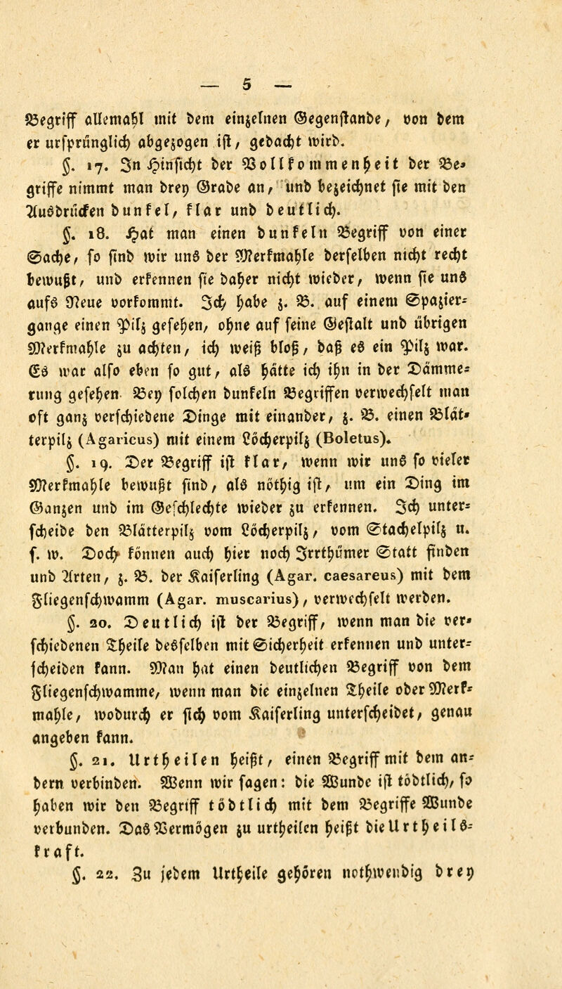 begriff allema&l mit bem einzelnen ©egenftanbe / von bem er urfprünglid) abgezogen tjl, gebaut wirb. §. 17. Sn iptnftc^t ber 93ollf ommen^ett ber 33e* griffe nimmt man bren ©rabe an, unb bejetctynet fte mit ben tfudbrticfen bunfel, flar unb beutlid). §. 18. $at man einen bunfein begriff von einer <§ad)e, fo ftnb wir und ber £)?erfmat>le berfelben ntcfyt red)t bewufjt, unb ernennen fte ba^er nicfyt wiebcr, wenn fie und aufd 0?eue oorfommt. 3^/ l)<nU $. 23. auf einem ®pa$ier-- gange einen 9>tT$ gefefjen, oljne auf feine ©ejlalt unb übrigen 9Q?erfmaljle $u achten, id) weig bloß, baf* ed ein $>tl$ war. <£d war alfo eben fo gut, ald fyättt id) t&n in ber £>ämme* rung gefe^en 58e» folgen bunfeln Gegriffen oerwecfyfelt man oft gan$ oerfdjiebene Singe mit einanber, $. 85. einen £lat» terpilj (Ägaricus) mit einem Codjer»ir$ (Boletus), §. 19. £>er begriff tjt flar, wenn wir und fo titelet 50?erfma^Ie bewujjt ftnb, ald nöt^ig ift, um ein £>ing im ©an$en unb im ©efcfylecfyte wieber ju erfcnnen. 3cf> unter- fdjeibe ben Sölätterpilj vom Coctyerpils, vom <^tacl)elpit$ tu f. w. £>o<fy fönnen aud) fcier nod) Srrt^ümer (Statt ftnben unb 2(rten, j. £3. ber ^aiferling (Agar, caesareus) mit bem gltegenfcfywamm (Agar, muscarius), verwecfyfelt werben. §. 20. £>eutlicf) ijl ber begriff, wenn man bie ver* fcf)iebenen Steile bedfelben mit©id)erl)eit erfennen unb unter-- fcfyeiben fann. 93?an tyxt einen beutltcfyen begriff von bem gliegenfcfywamme, wenn man ttic einzelnen Steile ober 5Q?erf* majjfe, woburcty er ftcfy 00m ßaiferling unterfcfyeibet, genau angeben fann. 5.21. Urteilen tyi$t, einen begriff mit bem an-- bern verbinben. SBenn wir fagen: ^u SBunbe ift tobtlid), fo fjaben wir ben begriff tobt lief) mit bem begriffe SGBunbe verbunben. £>a$Vermögen ju urteilen tyeifit bietlrttyeild-- fraft. $, 22, 3u jebem Urteile geboren not^wetibtg bren