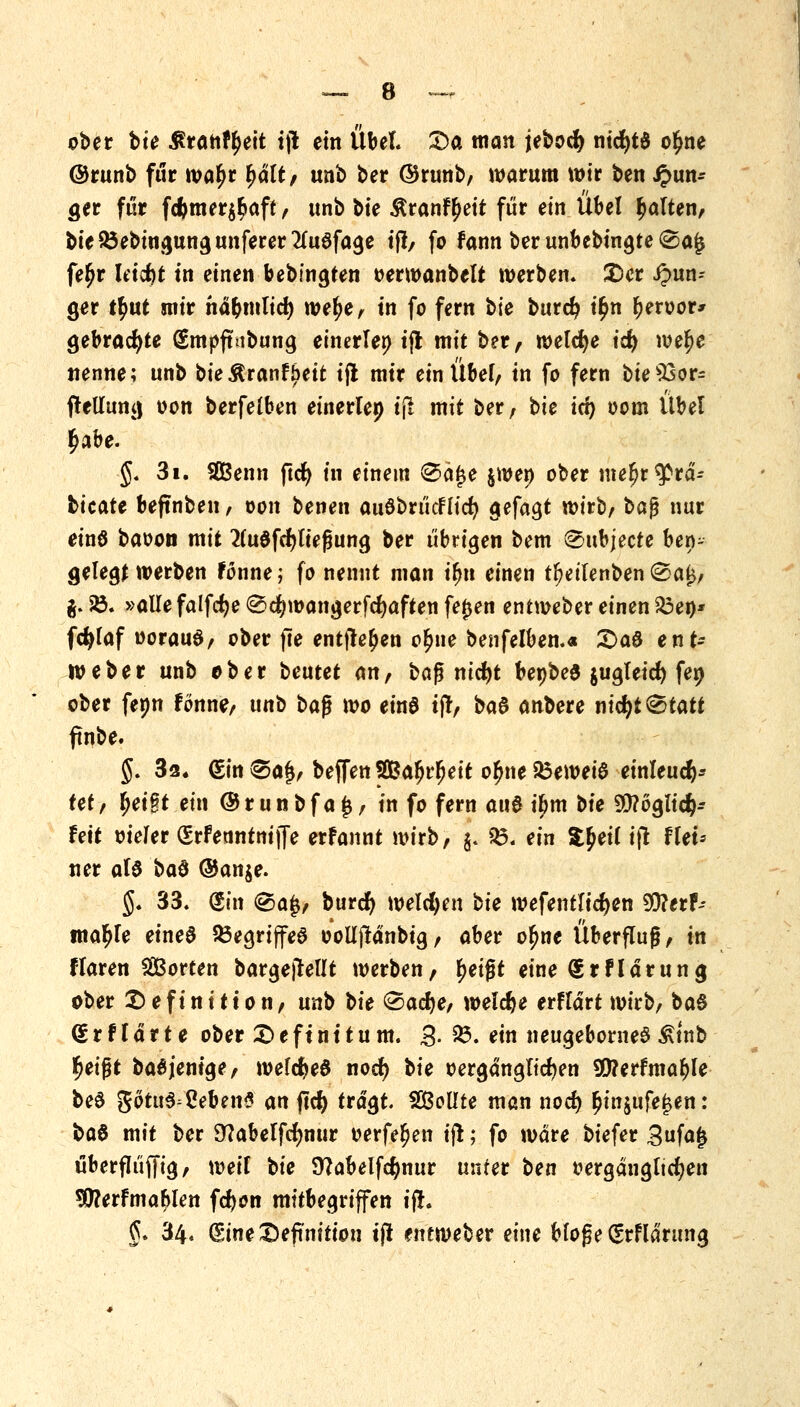 ober \>ie $ranft)eit t(l ein Übel. Da man jebocfy ntcfytS ot)ne @runb für wat)r fyält, unb ber ©runb, warum wir ben jun- ger für fcftmer^aft, unb bte $ranfr)eit für ein Übel galten, bie$3ebingungunferer2(u0fage if!, fo Fann ber unbebingte ®aj$ fet)r ldct)t tri einen bebfngten oerwanbelt werben. Der jun- ger tt)ut mir när)mlict) wet;e, in fo fern bte burd? it)n r)eroor* gebrachte Smpftubung einerlen ijl mit ber, welche id) wet)e nenne; unb bieÄranfjjeit ijl mir ein Übef, in fo fern bie s23or= ftellung oon berfeiben einerlep ijl mit ber, bte iri) oom Übel t)abe. §. 3i. SGBenn ftct) in einem <Sä£e jwen ober mefjr^rd- tieate beftnben, wn benen auöbrt'icFlicr; gefagt wirb, t>a$ nur einö baoon mit 2(udfcr;ttef3ung ber übrigen bem ^ubjecte ber^ gelegt werben Fonne; fo nennt man tt)tt einen tr;etlenben(iSa£, $. 58. »allefalfcfje @$wangerfd)aften fefjen entweber einen S3en* fdjfaf woraus, ober fte entfielen ot)ne benfelben.« £>a& ent- weber unb ober Uixtet an, bag ntdr>t be»be6 $ugteicr; feo ober fenn Fönne, unb ba$ wo einö ijt, ba6 anbere ntcfyt^tatt ftnbe. §. 3a, Sin Spif, beffen Safjrfjeit ot)ne 33eweia einleuch- tet, r)ei§t ein ®runbfa£, in fo fern au& ihm bte 9)?6g!ic&- Fett vieler SrFenntniffe erFannt wirb, j. $3. ein $r)ei( ift Ffet* ner at$ i>a§ ®an$e. §« 33. Sin @>a$, burct) welchen bte wefentlict)en 5Q?erF- tnat)fe eineö 23egrijfeS oollftdnbtg, aber ofjne Überflug, in ftaren SBorten bargeftellt werben, t)eij?t eine SrFldrung ober Definition, unb \>ie (Sacfye, welche erFldrt wirb, baS drtlärte ober Deftn1tum. 3- 23. ein neugeborned Ätnb t)eigt ba6 jenige, wefctjeö noet) bte oergdngltcfjen *0?erFmat)le be§ gotu$=Ceben* an ffc^> tragt. $&ottte man nocfy r)in$ufe£en: ba$ mit ber Stfabelfrfmur oerfet)en ijt; fo wäre biefer 3«fak überflüffig, weif bte Sttabelfcfynur unter t>en »ergängltcfyen $?erFmar)len fd)on mitbegriffen ifr. §. 34« Sine Definition tjl entweber eine bfof?e Srfldrung